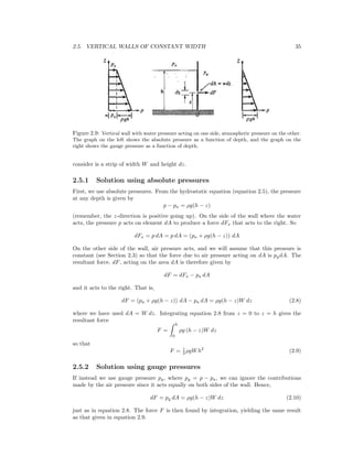 2.5. VERTICAL WALLS OF CONSTANT WIDTH 35
Figure 2.9: Vertical wall with water pressure acting on one side, atmospheric pressure on the other.
The graph on the left shows the absolute pressure as a function of depth, and the graph on the
right shows the gauge pressure as a function of depth.
consider is a strip of width W and height dz.
2.5.1 Solution using absolute pressures
First, we use absolute pressures. From the hydrostatic equation (equation 2.5), the pressure
at any depth is given by
p − pa = ρg(h − z)
(remember, the z-direction is positive going up). On the side of the wall where the water
acts, the pressure p acts on element dA to produce a force dFx that acts to the right. So
dFx = p dA = p dA = (pa + ρg(h − z)) dA
On the other side of the wall, air pressure acts, and we will assume that this pressure is
constant (see Section 2.3) so that the force due to air pressure acting on dA is pgdA. The
resultant force, dF, acting on the area dA is therefore given by
dF = dFx − pa dA
and it acts to the right. That is,
dF = (pa + ρg(h − z)) dA − pa dA = ρg(h − z)W dz (2.8)
where we have used dA = W dz. Integrating equation 2.8 from z = 0 to z = h gives the
resultant force
F =
h
0
ρg (h − z)W dz
so that
F = 1
2 ρgWh2
(2.9)
2.5.2 Solution using gauge pressures
If instead we use gauge pressure pg, where pg = p − pa, we can ignore the contributions
made by the air pressure since it acts equally on both sides of the wall. Hence,
dF = pg dA = ρg(h − z)W dz (2.10)
just as in equation 2.8. The force F is then found by integration, yielding the same result
as that given in equation 2.9.
 