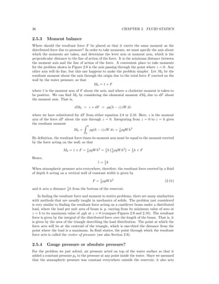 36 CHAPTER 2. FLUID STATICS
2.5.3 Moment balance
Where should the resultant force F be placed so that it exerts the same moment as the
distributed force due to pressure? In order to take moments, we must specify the axis about
which the moments are taken, and determine the lever arm or moment arm, which is the
perpendicular distance to the line of action of the force. It is the minimum distance between
the moment axis and the line of action of the force. A convenient place to take moments
for the problem shown in Figure 2.9 is the axis passing through the point where z = 0. Any
other axis will do ﬁne, but this one happens to make the problem simpler. Let M0 be the
resultant moment about the axis through the origin due to the total force F exerted on the
wall by the water pressure, so that
M0 = ¯z × F
where ¯z is the moment arm of F about the axis, and where a clockwise moment is taken to
be positive. We can ﬁnd M0 by considering the elemental moment dM0 due to dF about
the moment axis. That is,
dM0 = z × dF = ρg(h − z)zW dz
where we have substituted for dF from either equation 2.8 or 2.10. Here, z is the moment
arm of the force dF about the axis through z = 0. Integrating from z = 0 to z = h gives
the resultant moment
M0 =
h
0
ρg(h − z)zW dz = 1
6 ρgWh3
By deﬁnition, the resultant force times its moment arm must be equal to the moment exerted
by the force acting on the wall, so that
M0 = ¯z × F = 1
6 ρgWh3
= 1
3 h 1
2 ρgWh2
= 1
3 h × F
Hence,
¯z = 1
3 h
When atmospheric pressure acts everywhere, therefore, the resultant force exerted by a ﬂuid
of depth h acting on a vertical wall of constant width is given by
F = 1
2 ρgWh2
(2.11)
and it acts a distance 1
3 h from the bottom of the reservoir.
In ﬁnding the resultant force and moment in statics problems, there are many similarities
with methods that are usually taught in mechanics of solids. The problem just considered
is very similar to ﬁnding the resultant force acting on a cantilever beam under a distributed
load, where the load per unit area of beam is p, varying from its minimum value of zero at
z = h to its maximum value of ρgh at z = 0 (compare Figures 2.9 and 2.10). The resultant
force is given by the integral of the distributed force over the length of the beam. That is, it
is given by the area of the triangle describing the load distribution. The point at which the
force acts will be at the centroid of the triangle, which is one-third the distance from the
point where the load is a maximum. In ﬂuid statics, the point through which the resultant
force acts is called the center of pressure (see also Section 2.9).
2.5.4 Gauge pressure or absolute pressure?
For the problem we just solved, air pressure acted on top of the water surface so that it
added a constant pressure pa to the pressure at any point inside the water. Since we assumed
that the atmospheric pressure was constant everywhere outside the reservoir, it also acts
 