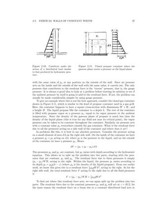 2.5. VERTICAL WALLS OF CONSTANT WIDTH 37
Figure 2.10: Cantilever under the
action of a distributed load similar
to that produced by hydrostatic pres-
sure.
Figure 2.11: Closed propane container where the
gaseous phase exerts a pressure on the liquid phase.
with the same value of pa at any position on the outside of the wall. Since air pressure
acts on the inside and the outside of the wall with the same value, it cancels out. The only
pressure that contributes to the resultant force is the “excess” pressure, that is, the gauge
pressure. It is always a good idea to look at a problem before starting its solution to see if
the ambient pressure by itself is going to add to the resultant force. If not, the problem can
usually be made considerably simpler by using gauge pressure.
To give an example where this is not the best approach, consider the closed gas container
shown in Figure 2.11, which is similar to the kind of propane container used in a gas grill.
Here, the container happens to have a square cross-section with dimensions W × W, and
a height H. The liquid propane ﬁlls the container to a depth h. The rest of the container
is ﬁlled with propane vapor at a pressure pv, equal to its vapor pressure at the ambient
temperature. Since the density of the gaseous phase of propane is much less than the
density of the liquid phase (this is true for any ﬂuid not near its critical point), the vapor
pressure can be taken to be constant throughout the container. Similarly, air pressure acts
with a constant value pa everywhere outside the gas container. What is the resultant force
due to all the pressures acting on a side wall of the container and where does it act?
In problems like this, it is best to use absolute pressures. Consider the pressure acting
on a small element of area dA on the right side wall. On the inside of the container we have
a pressure pv + p acting on dA, where p is the pressure in the liquid, and on the outside
of the container we have a pressure pa. Hence
dF = (pv + p − pa) dA
The pressures pa and pv are constant, but p varies with depth according to the hydrostatic
equation. This allows us to split up the problem into two parts, starting with the pres-
sures that are constant; pv and pa. The resultant force due to these pressures is simply
(pv − pa) WH, acting to the right. Within the liquid, the pressure p varies according to
its depth p = ρpg(h − z) (where ρp is the density of the liquid propane). From our earlier
work, we know this gives rise to a resultant force 1
2 ρpgWh2
, acting to the right. So for the
right side wall, the total resultant force F acting to the right due to all the ﬂuid pressures
is
F = (pv − pa) WH + 1
2 ρpgWh2
To ﬁnd out where this resultant force acts, we can again split up the problem into two
parts. The resultant force due to the constant pressures pv and pa will act at z = H/2, for
the same reason the resultant force on a beam due to a constant distributed load acts at
 