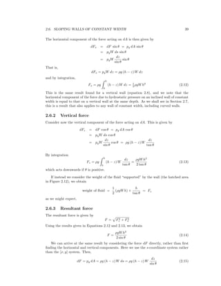 2.6. SLOPING WALLS OF CONSTANT WIDTH 39
The horizontal component of the force acting on dA is then given by
dFx = dF sin θ = pg dA sin θ
= pgW ds sin θ
= pgW
dz
sin θ
sin θ
That is,
dFx = pgW dz = ρg (h − z) W dz
and by integration,
Fx = ρg
h
0
(h − z) W dz = 1
2 ρgWh2
(2.12)
This is the same result found for a vertical wall (equation 2.8), and we note that the
horizontal component of the force due to hydrostatic pressure on an inclined wall of constant
width is equal to that on a vertical wall at the same depth. As we shall see in Section 2.7,
this is a result that also applies to any wall of constant width, including curved walls.
2.6.2 Vertical force
Consider now the vertical component of the force acting on dA. This is given by
dFz = dF cos θ = pg dA cos θ
= pgW ds cos θ
= pgW
dz
sin θ
cos θ = ρg (h − z) W
dz
tan θ
By integration
Fz = ρg
h
0
(h − z) W
dz
tan θ
=
ρgWh2
2 tan θ
(2.13)
which acts downwards if θ is positive.
If instead we consider the weight of the ﬂuid “supported” by the wall (the hatched area
in Figure 2.12), we obtain
weight of ﬂuid =
1
2
(ρgWh) ×
h
tan θ
= Fz
as we might expect.
2.6.3 Resultant force
The resultant force is given by
F = F2
z + F2
x
Using the results given in Equations 2.12 and 2.13, we obtain
F =
ρgWh2
2 sin θ
(2.14)
We can arrive at the same result by considering the force dF directly, rather than ﬁrst
ﬁnding the horizontal and vertical components. Here we use the s-coordinate system rather
than the [x, y] system. Then,
dF = pg dA = ρg (h − z) W ds = ρg (h − z) W
dz
sin θ
(2.15)
 
