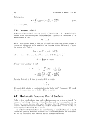 40 CHAPTER 2. FLUID STATICS
By integration
F =
h
0
−ρg (z − h) W
dz
sin θ
=
ρgWh2
2 sin θ
(2.16)
as in equation 2.14.
2.6.4 Moment balance
To ﬁnd where this resultant force acts we need to take moments. Let M0 be the resultant
moment about the axis through the origin (see Figure 2.12) due to the force exerted by the
water pressure, so that
M0 = ¯s × F
where ¯s is the moment arm of F about the axis, and where a clockwise moment is taken to
be positive. We can ﬁnd M0 by considering the elemental moment dM0 due to dF about
the moment axis. That is,
dM0 = s × dF = ρg(h − z)sW ds
where we have used the result for dF from equation 2.15. Integration gives
M0 = ρgW(h − z)s ds
With z = s sin θ, and dz = ds sin θ
¯s × F = M0 =
h
0
ρgW(h − z)
z
sin θ
dz
sin θ
=
ρgW
sin2
θ
z2
h
2
−
z3
3
h
0
=
ρgWh3
6 sin2
θ
By using the result for F given in equation 2.16, we obtain
¯s =
h
3 sin θ
We can check the solution by examining its behavior “in the limit.” For example, if θ → π/2,
the wall becomes vertical and we ﬁnd ¯s = 1
3 h, as we expect.
2.7 Hydrostatic Forces on Curved Surfaces
So far we have considered only plane surfaces. In many cases, the surfaces are curved. For
example when building a dam, the bottom of the dam needs to be stronger than the top
because the pressure increases with depth. To achieve this with minimum material, the
thickness of the dam must increase with depth, so that the strength of the dam matches the
increasing force and moments due to pressure.
To see how the hydrostatic forces and moments acting on curved surfaces can be found,
consider the parabolic wall shown in Figure 2.13. Atmospheric pressure acts everywhere.
We will ﬁnd the resultant force acting on the wall, and its point of action.
 