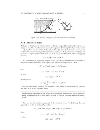 2.7. HYDROSTATIC FORCES ON CURVED SURFACES 41
Figure 2.13: Pressure acting on a parabolic wall of constant width.
2.7.1 Resultant force
We begin by deﬁning a coordinate system so that the shape of the wall can be expressed as
simply as possible. For the system shown, the equation describing the shape of the wall is
z = h
a2 x2
, where a is the extent of the wall in the x-direction. Let dF be the net force due
to the water pressure acting on the element dA, and dA = W ds, where the coordinate s is
measured along the surface of the wall and W is the width of the wall. Then, using gauge
pressure,
dF = pg dA = ρg(h − z)W ds
For curved walls it is probably simpler to ﬁnd the horizontal and vertical components of
the resultant force separately, starting with the horizontal component Fx. Now
dFx = dF sin θ = ρg(h − z)W ds sin θ
Since
z = s sin θ and dz = ds sin θ
we have
dFx = ρg(h − z)Wdz
By integration
Fx = ρg
h
0
(h − z)Wdz = 1
2 ρgWh2
This is the same result found for the horizontal force acting on an inclined wall (see Sec-
tion 2.6). It is, in fact a general result.
The horizontal component of the force due to hydrostatic pressure on a wall of constant
width is independent of its slope and it is equal to that on a vertical wall at the same
depth.
Now we ﬁnd the vertical component of the resultant force, Fz. Following the same
approach as we did in ﬁnding dFx, we have
dFz = dF cos θ = pg dA cos θ = ρg(h − z)W ds cos θ
Since
x = s cos θ and dx = ds cos θ
we have
dFz = ρg(h − z)W dx
 