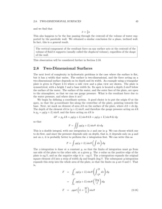 2.8. TWO-DIMENSIONAL SURFACES 43
and we ﬁnd that
¯x = 3
8 a
This also happens to be the line passing through the centroid of the volume of water sup-
ported by the parabolic wall. We obtained a similar conclusion for a plane, inclined wall.
In fact, this is a general result.
The vertical component of the resultant force on any surface acts at the centroid of the
volume of ﬂuid it supports (usually called the displaced volume), regardless of the shape
of the wall.
This observation will be considered further in Section 2.10.
2.8 Two-Dimensional Surfaces
The next level of complexity in hydrostatic problems is the case where the surface is ﬂat,
but it has a width that varies. The surface is two-dimensional, and the force acting on a
two-dimensional surface depends on its depth and its width. An example using a triangular
plate is given in Figure 2.14 where a side view and a plan view are shown. The plate is
symmetrical, with a height and a base width 2a. Its apex is located a depth L sin θ below
the surface of the water. The surface of the water, and the outer face of the plate, are open
to the atmosphere, so that we can use gauge pressure. What is the resultant force due to
the water pressure, and where does it act?
We begin by deﬁning a coordinate system. A good choice is to put the origin O at the
apex, so that the y-coordinate lies along the centerline of the plate, pointing towards the
base. Next, we mark an element of area dA on the surface of the plate, where dA = dx dy.
The depth of the element dA is (y + L) sin θ, and therefore the gauge pressure acting on dA
is pg = ρg(y + L) sin θ, and the force acting on dA is
dF = pg dA = ρg(y + L) sin θ dA = ρg(y + L) sin θ dx dy
so that
F = ρg(y + L) sin θ dx dy
This is a double integral, with one integration in x and one in y. We can choose which one
to do ﬁrst, and since the pressure depends only on depth, that is, it depends only on y and
not on x, it is probably better to perform the x integration ﬁrst. We can write this as
F = ρg(y + L) sin θ dx dy
The x-integration is done at a constant y, so that the limits of integration must go from
one side of the plate to the other side, at a given y. The x-value on the positive edge of the
plate is ay/ , and on the negative edge it is −ay/ . The x-integration expands the original
square element dA into a strip of width dy and length 2ay/ . The subsequent y-integration
expands this strip into the whole area of the plate, so that the limits on y are 0 and . That
is,
F =
0
ρg(y + L) sin θ
ay
−ay
dx dy
=
0
ρg(y + L) sin θ
2ay
dy
F = ρga L +
2
3
sin θ (2.18)
 