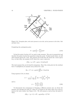 44 CHAPTER 2. FLUID STATICS
Figure 2.14: Triangular plate, with water pressure on one side, and air pressure on the other. Side
and plan views.
Completing the y-integration gives
F = ρga L +
2
3
sin θ (2.19)
To ﬁnd the point of action of F we need to take moments. The area is symmetrical and
therefore the point of action lies somewhere along the y-axis. To ﬁnd exactly where, we will
take moments about the x-axis. The moment arm of the force dF about the x-axis is given
by y, so that dMO, the moment of dF about the x-axis, is given by:
dMO = y × dF = ρg (y + L) sin θ y dA
The total moment MO can be found by integration. Since MO is also given by the resultant
force F multiplied by its moment arm ¯y about the x-axis
MO = F × ¯y = ρg sin θ (y + L)y dx dy
Using equation 2.19, we obtain
¯y =
1
a L + 2
3 0
y(y + L)
ay
−ay
dx dy
and so
¯y =
2
3
L + 3
4
L + 2
3
(2.20)
To demonstrate the consequences of choosing a diﬀerent moment axis, we choose the
moment axis through the point O , where O is located at the point where the y-axis in-
tersects the water surface (see Figure 2.14). We still measure y and ¯y from the point O.
Then:
dMO = (y + L) × dF = ρg sin θ(y + L)2
dA
 