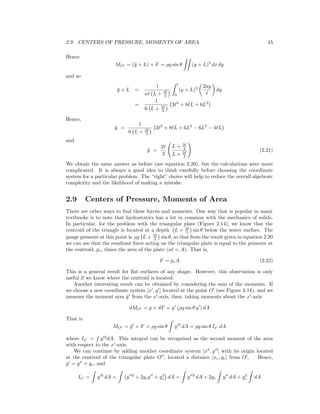 2.9. CENTERS OF PRESSURE, MOMENTS OF AREA 45
Hence
MO = (¯y + L) × F = ρg sin θ (y + L)2
dx dy
and so
¯y + L =
1
a L + 2
3
l
0
(y + L)2 2ay
dy
=
1
6 L + 2
3
3 2
+ 8 L + 6L2
Hence,
¯y =
1
6 L + 2
3
3 2
+ 8 L + 6L2
− 6L2
− 4 L
and
¯y =
2
3
L + 3
4
L + 2
3
(2.21)
We obtain the same answer as before (see equation 2.20), but the calculations were more
complicated. It is always a good idea to think carefully before choosing the coordinate
system for a particular problem. The “right” choice will help to reduce the overall algebraic
complexity and the likelihood of making a mistake.
2.9 Centers of Pressure, Moments of Area
There are other ways to ﬁnd these forces and moments. One way that is popular in many
textbooks is to note that hydrostatics has a lot in common with the mechanics of solids.
In particular, for the problem with the triangular plate (Figure 2.14), we know that the
centroid of the triangle is located at a depth L + 2
3 sin θ below the water surface. The
gauge pressure at this point is ρg L + 2
3 sin θ, so that from the result given in equation 2.20
we can see that the resultant force acting on the triangular plate is equal to the pressure at
the centroid, pc, times the area of the plate (a = A). That is,
F = pcA (2.22)
This is a general result for ﬂat surfaces of any shape. However, this observation is only
useful if we know where the centroid is located.
Another interesting result can be obtained by considering the sum of the moments. If
we choose a new coordinate system [x , y ] located at the point O (see Figure 2.14), and we
measure the moment arm ¯y from the x -axis, then, taking moments about the x -axis
dMO = y × dF = y (ρg sin θ y ) dA
That is
MO = ¯y × F = ρg sin θ y 2
dA = ρg sin θ Ix dA
where Ix = y 2
dA. This integral can be recognized as the second moment of the area
with respect to the x -axis.
We can continue by adding another coordinate system [x , y ] with its origin located
at the centroid of the triangular plate O , located a distance [xc, yc] from O . Hence,
y = y + yc, and
Ix = y 2
dA = y 2
+ 2ycy + y2
c dA = y 2
dA + 2yc y dA + y2
c dA
 