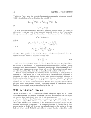 46 CHAPTER 2. FLUID STATICS
The integral y dA is the ﬁrst moment of area about an axis passing through the centroid,
which is identically zero by the deﬁnition of a centroid. So
Ix = y 2
dA + y2
c dA = y 2
dA + Ay2
c
or
Ix = Ixc + Ay2
c
This is the theorem of parallel axes, where Ix is the second moment of area with respect to
an arbitrary x -axis, Ixc is the second moment of area with respect to the x -axis passing
through the centroid, and yc is the distance between the x -axis and the x -axis. Finally,
¯y × F = ρg sin θ Ix
so that
¯y =
ρg sin θ Ix
F
=
ρg sin θ Ix
pcA
=
ρg sin θ Ix
ρgyc sin θ A
That is
¯y =
Ix
ycA
=
Ixc + Ay2
c
ycA
=
Ixc
ycA
+ yc
Therefore, if the position of the centroid is known, and the moment of area about the
centroid is known, the line of action can be found using
¯y =
Ixc
ycA
+ yc (2.23)
This result also shows that the line of action of the resultant force is always lower than
the position of the centroid. To illustrate this point more physically, consider a simple
rectangular plate oriented vertically. The pressure acting over the area increases with depth
so that it has a higher value at greater depth, and therefore the resultant force will always
act below the middle of the plate, that is, it acts below the centroid of the area.
Methods based on centroids and moments of area are one way to solve problems in
hydrostatics. They require you to know the position of the centroid and the moment of
inertia for the shape in question, and although many common shapes are tabulated in
handbooks, irregular shapes still need to be evaluated from ﬁrst principles. In addition,
unless great care is taken, shifting axes to ﬁnd moments of area about axes other than the
standard ones is a process open to many errors. Finally, these approaches tend to obscure
the basic physics underlying the problem. For all these reasons, we prefer to use methods
based on the hydrostatic equation, as outlined in Section 2.8.
2.10 Archimedes’ Principle
We saw in Sections 2.6 and 2.7 that the vertical force acting on a sloping wall or a curved
wall was equal to the weight of the ﬂuid supported by the wall, and that it acted through
the centroid of the ﬂuid volume. More can be done with this result.
Consider a V-shaped “boat” ﬂoating in water, where the weight of the boat is mg, and
its length is L (Figure 2.15). The lowest point of the boat is a distance h below the surface
of the water. The boat is in equilibrium, so that the resultant force acting on it is zero (the
resultant moment must be zero also). The horizontal component of the force due to water
pressure acting on the left half of the hull is equal and opposite to that acting on the right
half, and so they cancel. As for the vertical forces, we know that the weight of the boat is
 