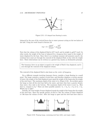 2.10. ARCHIMEDES’ PRINCIPLE 47
Figure 2.15: A V-shaped boat ﬂoating in water.
balanced by the sum of the vertical forces due to water pressure acting on the two halves of
the hull. Using the result found in Section 2.6
mg = 2 ×
ρgLh2
2 tan θ
= ρg
Lh2
tan θ
Note that the volume of the displaced ﬂuid is Lh2
/ tan θ, and its weight is ρgLh2
/ tan θ. In
other words, the weight of the boat is balanced by a buoyancy force equal to the weight of
water displaced by the boat. Since there is no resultant moment (all moments cancel), the
resultant force must act through the centroid of the displaced ﬂuid, in line with the weight
force. These observations can be written in a general way, known as Archimedes principle.
The buoyancy force on an object is equal to the weight of ﬂuid it has displaced, and it
acts through the centroid of the displaced volume.
The centroid of the displaced ﬂuid is also know as the center of buoyancy.
For a diﬀerent example involving buoyancy forces, consider a barge ﬂoating in a small
pond. The barge contains a number of steel bars, and therefore displaces a certain amount
of water (the weight of the ﬂuid displaced must equal the weight of the barge plus the weight
of the steel bars). The maximum depth of the water is h1 (Figure 2.16). An accident upsets
the barge so that all the steel bars fall in the water, and since they have a greater density
than water, they sink to the bottom. The maximum depth of the water is now h2. How
does h1 compare to h2? There are three possible answers: h1 > h2, h1 = h2 or h1 < h2.
Which one is right?
Initially, the total weight of water displaced equals the weight of the barge plus the weight
of the steel bars. Since the speciﬁc gravity of steel is 7.86, the volume of water displaced
is 7.86 times the volume of steel. After the barge is upset and the steel bars have sunk to
Figure 2.16: Floating barge, containing steel bars (left), and empty (right).
 