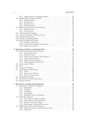 vi CONTENTS
2.5.4 Gauge pressure or absolute pressure? . . . . . . . . . . . . . . . . . . . 36
2.6 Sloping Walls of Constant Width . . . . . . . . . . . . . . . . . . . . . . . . . 38
2.6.1 Horizontal force . . . . . . . . . . . . . . . . . . . . . . . . . . . . . . . 38
2.6.2 Vertical force . . . . . . . . . . . . . . . . . . . . . . . . . . . . . . . . 39
2.6.3 Resultant force . . . . . . . . . . . . . . . . . . . . . . . . . . . . . . . 39
2.6.4 Moment balance . . . . . . . . . . . . . . . . . . . . . . . . . . . . . . 40
2.7 Hydrostatic Forces on Curved Surfaces . . . . . . . . . . . . . . . . . . . . . . 40
2.7.1 Resultant force . . . . . . . . . . . . . . . . . . . . . . . . . . . . . . . 41
2.7.2 Line of action . . . . . . . . . . . . . . . . . . . . . . . . . . . . . . . . 42
2.8 Two-Dimensional Surfaces . . . . . . . . . . . . . . . . . . . . . . . . . . . . . 43
2.9 Centers of Pressure, Moments of Area . . . . . . . . . . . . . . . . . . . . . . 45
2.10 Archimedes’ Principle . . . . . . . . . . . . . . . . . . . . . . . . . . . . . . . 46
2.11 Stability of Floating Bodies . . . . . . . . . . . . . . . . . . . . . . . . . . . . 48
2.12 Fluids in Rigid Body Motion . . . . . . . . . . . . . . . . . . . . . . . . . . . 48
2.12.1 Vertical acceleration . . . . . . . . . . . . . . . . . . . . . . . . . . . . 48
2.12.2 Vertical and horizontal accelerations . . . . . . . . . . . . . . . . . . . 49
2.12.3 Rigid body rotation . . . . . . . . . . . . . . . . . . . . . . . . . . . . 50
3 Equations of Motion in Integral Form 53
3.1 Fluid Particles and Control Volumes . . . . . . . . . . . . . . . . . . . . . . . 53
3.1.1 Lagrangian system . . . . . . . . . . . . . . . . . . . . . . . . . . . . . 54
3.1.2 Eulerian system . . . . . . . . . . . . . . . . . . . . . . . . . . . . . . 54
3.1.3 Small control volumes: ﬂuid elements . . . . . . . . . . . . . . . . . . 54
3.1.4 Large control volumes . . . . . . . . . . . . . . . . . . . . . . . . . . . 55
3.1.5 Steady and unsteady ﬂow . . . . . . . . . . . . . . . . . . . . . . . . . 56
3.1.6 Dimensionality of a ﬂow ﬁeld . . . . . . . . . . . . . . . . . . . . . . . 56
3.2 Conservation of Mass . . . . . . . . . . . . . . . . . . . . . . . . . . . . . . . . 57
3.3 Flux . . . . . . . . . . . . . . . . . . . . . . . . . . . . . . . . . . . . . . . . . 59
3.4 Continuity Equation . . . . . . . . . . . . . . . . . . . . . . . . . . . . . . . . 60
3.5 Conservation of Momentum . . . . . . . . . . . . . . . . . . . . . . . . . . . . 62
3.5.1 Forces . . . . . . . . . . . . . . . . . . . . . . . . . . . . . . . . . . . . 62
3.5.2 Flow in one direction . . . . . . . . . . . . . . . . . . . . . . . . . . . . 63
3.5.3 Flow in two directions . . . . . . . . . . . . . . . . . . . . . . . . . . . 64
3.6 Momentum Equation . . . . . . . . . . . . . . . . . . . . . . . . . . . . . . . . 66
3.7 Viscous Forces and Energy Losses . . . . . . . . . . . . . . . . . . . . . . . . . 68
3.8 Energy Equation . . . . . . . . . . . . . . . . . . . . . . . . . . . . . . . . . . 69
4 Kinematics and Bernoulli’s Equation 73
4.1 Streamlines and Flow Visualization . . . . . . . . . . . . . . . . . . . . . . . . 73
4.1.1 Streamlines . . . . . . . . . . . . . . . . . . . . . . . . . . . . . . . . . 73
4.1.2 Pathlines . . . . . . . . . . . . . . . . . . . . . . . . . . . . . . . . . . 74
4.1.3 Streaklines . . . . . . . . . . . . . . . . . . . . . . . . . . . . . . . . . 75
4.1.4 Streamtubes . . . . . . . . . . . . . . . . . . . . . . . . . . . . . . . . 75
4.1.5 Hydrogen bubble visualization . . . . . . . . . . . . . . . . . . . . . . 76
4.2 Bernoulli’s Equation . . . . . . . . . . . . . . . . . . . . . . . . . . . . . . . . 76
4.2.1 Force balance along streamlines . . . . . . . . . . . . . . . . . . . . . . 78
4.2.2 Force balance across streamlines . . . . . . . . . . . . . . . . . . . . . 79
4.2.3 Pressure–velocity variation . . . . . . . . . . . . . . . . . . . . . . . . 80
4.2.4 Experiments on Bernoulli’s equation . . . . . . . . . . . . . . . . . . . 81
4.3 Applications of Bernoulli’s Equation . . . . . . . . . . . . . . . . . . . . . . . 82
4.3.1 Stagnation pressure and dynamic pressure . . . . . . . . . . . . . . . . 83
4.3.2 Pitot tube . . . . . . . . . . . . . . . . . . . . . . . . . . . . . . . . . . 84
 