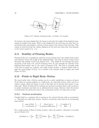 48 CHAPTER 2. FLUID STATICS
Figure 2.17: Stability of ﬂoating bodies. (a) Stable. (b) Unstable.
the bottom, the water displaced by the barge is such that the weight of the displaced water
equals the weight of the barge. Water is also displaced by the steel bars, but since they are
not ﬂoating they only displace a volume of water equal to the volume of the steel bars. This
volume is much less than the volume displaced by the steel bars when they were ﬂoating,
so the correct answer is h1 > h2.
2.11 Stability of Floating Bodies
Floating bodies are in equilibrium under the action of body forces (the weight of the vessel)
and buoyancy forces (the weight of the displaced ﬂuid). The lines of action of these forces
determine the stability of the body (Figure 2.17). The weight W acts through the center
of gravity of the body, CG, and the buoyancy force FB acts through the centroid of the
displaced ﬂuid volume, that is, the center of buoyancy CB. The body is neutrally stable
if the lines of action are co-linear, and stable if they produce a moment which tends to
right the vessel [Figure 2.17(a)]. It is unstable if the moment tends to capsize the vessel
[Figure 2.17(b)].
2.12 Fluids in Rigid Body Motion
We noted earlier that a ﬂuid in motion can be in static equilibrium as long as all parts
of the ﬂuid are moving together as a rigid body. In rigid body motion, there can be no
relative motion within the liquid; no part of the ﬂuid can be moving with respect to any
other part. When the ﬂuid and its container are moving at constant speed, such a system is
in simple translation and there are no additional forces acting. However, when this system
is accelerating, the inertia force due to the acceleration needs to be taken into account.
2.12.1 Vertical acceleration
Consider ﬂuid in a container that is moving in the vertical direction with an acceleration
az. The ﬂuid is in rigid body motion. Newton’s second law states that for an accelerating
mass of ﬂuid
mass of ﬂuid
× acceleration
=
forces due to
pressure diﬀerences
+
weight of
ﬂuid
For a small particle of ﬂuid of volume dx dy dz, where the positive z-direction is vertically
up as in Figure 2.18,
(ρ dxdydz) az = p0 −
dp
dz 0
dz
2
dxdy − p0 +
dp
dz 0
dz
2
dxdy − (ρ dxdydz) g
 