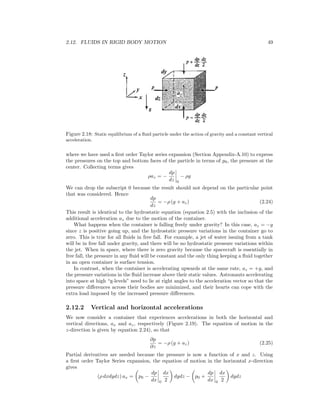 2.12. FLUIDS IN RIGID BODY MOTION 49
Figure 2.18: Static equilibrium of a ﬂuid particle under the action of gravity and a constant vertical
acceleration.
where we have used a ﬁrst order Taylor series expansion (Section Appendix-A.10) to express
the pressures on the top and bottom faces of the particle in terms of p0, the pressure at the
center. Collecting terms gives
ρaz = −
dp
dz 0
− ρg
We can drop the subscript 0 because the result should not depend on the particular point
that was considered. Hence
dp
dz
= −ρ (g + az) (2.24)
This result is identical to the hydrostatic equation (equation 2.5) with the inclusion of the
additional acceleration az due to the motion of the container.
What happens when the container is falling freely under gravity? In this case, az = −g
since z is positive going up, and the hydrostatic pressure variations in the container go to
zero. This is true for all ﬂuids in free fall. For example, a jet of water issuing from a tank
will be in free fall under gravity, and there will be no hydrostatic pressure variations within
the jet. When in space, where there is zero gravity because the spacecraft is essentially in
free fall, the pressure in any ﬂuid will be constant and the only thing keeping a ﬂuid together
in an open container is surface tension.
In contrast, when the container is accelerating upwards at the same rate, az = +g, and
the pressure variations in the ﬂuid increase above their static values. Astronauts accelerating
into space at high “g-levels” need to lie at right angles to the acceleration vector so that the
pressure diﬀerences across their bodies are minimized, and their hearts can cope with the
extra load imposed by the increased pressure diﬀerences.
2.12.2 Vertical and horizontal accelerations
We now consider a container that experiences accelerations in both the horizontal and
vertical directions, ax and az, respectively (Figure 2.19). The equation of motion in the
z-direction is given by equation 2.24), so that
∂p
∂z
= −ρ (g + az) (2.25)
Partial derivatives are needed because the pressure is now a function of x and z. Using
a ﬁrst order Taylor Series expansion, the equation of motion in the horizontal x-direction
gives
(ρ dxdydz) ax = p0 −
dp
dx 0
dx
2
dydz − p0 +
dp
dx 0
dx
2
dydz
 