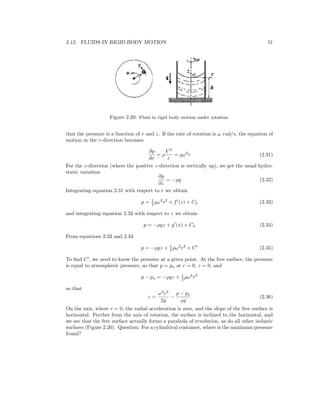2.12. FLUIDS IN RIGID BODY MOTION 51
Figure 2.20: Fluid in rigid body motion under rotation.
that the pressure is a function of r and z. If the rate of rotation is ω rad/s, the equation of
motion in the r-direction becomes
∂p
∂r
= ρ
V 2
r
= ρω2
r (2.31)
For the z-direction (where the positive z-direction is vertically up), we get the usual hydro-
static variation
∂p
∂z
= −ρg (2.32)
Integrating equation 2.31 with respect to r we obtain
p = 1
2 ρω2
r2
+ f (z) + C3 (2.33)
and integrating equation 2.32 with respect to z we obtain
p = −ρgz + g (x) + C4 (2.34)
From equations 2.33 and 2.34
p = −ρgz + 1
2 ρω2
r2
+ C (2.35)
To ﬁnd C , we need to know the pressure at a given point. At the free surface, the pressure
is equal to atmospheric pressure, so that p = pa at r = 0, z = 0, and
p − pa = −ρgz + 1
2 ρω2
r2
so that
z =
ω2
r2
2g
−
p − pa
ρg
(2.36)
On the axis, where r = 0, the radial acceleration is zero, and the slope of the free surface is
horizontal. Further from the axis of rotation, the surface is inclined to the horizontal, and
we see that the free surface actually forms a parabola of revolution, as do all other isobaric
surfaces (Figure 2.20). Question: For a cylindrical container, where is the maximum pressure
found?
 