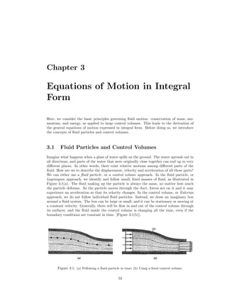 Chapter 3
Equations of Motion in Integral
Form
Here, we consider the basic principles governing ﬂuid motion: conservation of mass, mo-
mentum, and energy, as applied to large control volumes. This leads to the derivation of
the general equations of motion expressed in integral form. Before doing so, we introduce
the concepts of ﬂuid particles and control volumes.
3.1 Fluid Particles and Control Volumes
Imagine what happens when a glass of water spills on the ground. The water spreads out in
all directions, and parts of the water that were originally close together can end up in very
diﬀerent places. In other words, there exist relative motions among diﬀerent parts of the
ﬂuid. How are we to describe the displacement, velocity and acceleration of all these parts?
We can either use a ﬂuid particle, or a control volume approach. In the ﬂuid particle, or
Lagrangian approach, we identify and follow small, ﬁxed masses of ﬂuid, as illustrated in
Figure 3.1(a). The ﬂuid making up the particle is always the same, no matter how much
the particle deforms. As the particle moves through the duct, forces act on it and it may
experience an acceleration so that its velocity changes. In the control volume, or Eulerian
approach, we do not follow individual ﬂuid particles. Instead, we draw an imaginary box
around a ﬂuid system. The box can be large or small, and it can be stationary or moving at
a constant velocity. Generally, there will be ﬂow in and out of the control volume through
its surfaces, and the ﬂuid inside the control volume is changing all the time, even if the
boundary conditions are constant in time. [Figure 3.1(b)].
Figure 3.1: (a) Following a ﬂuid particle in time; (b) Using a ﬁxed control volume.
53
 