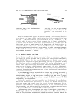 3.1. FLUID PARTICLES AND CONTROL VOLUMES 55
Figure 3.2: Flow in a duct, showing boundary
layers near the walls.
Figure 3.3: Flow over an airfoil, showing
boundary layers near the surface, and the
formation of a wake downstream of the air-
foil.
There are upper and lower limits on the size of the element. The characteristic dimension
of the element, (its height, width or length), should always be large compared to the mean
free path m so that the continuum approximation holds ( m) (see Section 1.4). At
the other end of the scale, should be small enough so that the changes in ﬂuid velocity
or pressure across the element can be found by linear interpolation. In other words, the
ﬂuid element needs to be small compared to the characteristic scale of the ﬂow ﬁeld. For
example, if we have a duct of height h, then we should certainly make sure that h. In
addition, near solid walls, thin boundary layers can form. To be able to say something about
the ﬂow inside the boundary layer, we need δ, where δ is a measure of the boundary
layer thickness (see Figures 3.2 and 3.3).
3.1.4 Large control volumes
Instead of using a small ﬂuid element as a control volume, we can choose a large con-
trol volume that encloses the entire ﬂow [for instance, the ﬂow inside the duct shown in
Figure 3.1(b)]. Whatever their size, control volumes allow us to think in terms of overall
balances of mass, momentum and energy. For example, mass must be conserved in any ﬂuid
ﬂow. That is, we need to account for all the mass of ﬂuid entering and leaving the control
volume, as well as the rate of change of the amount of mass contained inside the volume. A
piping system, for instance, will have a number of places where ﬂuid enters, and a number
of other places where ﬂuid exits. If the amount of mass entering over a given time exceeds
the amount of mass leaving during the same time, we know that mass must be accumulating
somewhere inside the system.
In this book we will generally use ﬁxed control volumes, large and small, although it is
sometimes useful to follow a ﬂuid particle or use a moving control volume. The large control
volume approach is one of the most basic tools for the study of ﬂuid ﬂow, in that it can give
many insights into ﬂuid ﬂow problems without solving all the detailed aspects of the ﬂuid
behavior inside the control volume.
On the other hand, it is sometimes essential to know the details in the control volume.
For instance, the aerodynamic performance of an airplane wing depends critically on its
shape, and using a large control volume that encloses the entire wing cannot give any
guidance as to its correct shape. To design the wing shape, we need to use suﬃciently small
control volumes or ﬂuid elements, since this is the only way to obtain detailed information
on the pressure distribution and velocity ﬁeld generated by the wing.
Consider a large control volume such as that shown in Figure 3.1(b). Usually, there is
ﬂuid ﬂowing in and out of the control volume through its surfaces. The collection of matter
inside the control volume at any given time, therefore, is continually changing. However, all
 