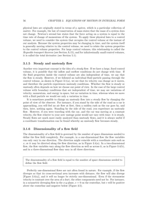 56 CHAPTER 3. EQUATIONS OF MOTION IN INTEGRAL FORM
physical laws are originally stated in terms of a system, which is a particular collection of
matter. For example, the law of conservation of mass states that the mass of a system does
not change. Newton’s second law states that the force acting on a system is equal to the
time rate of change of momentum of the system. To apply these physical laws to a control
volume, we need to consider the system that occupies the control volume at the instant of
our analysis. Because the system properties may be changing in time, and the system itself
is generally moving relative to the control volume, we need to relate the system properties
to the control volume properties. For large control volumes, this relationship is called the
Reynolds transport theorem (see Section A.15), and for inﬁnitesimally small control volumes,
it is called the total derivative (see Section 5.1).
3.1.5 Steady and unsteady ﬂow
Another very important concept is the idea of a steady ﬂow. If we have a large, ﬁxed control
volume, it is possible that the inﬂow and outﬂow conditions do not change with time. If
the ﬂuid properties inside the control volume are also independent of time, we say that
the ﬂow is steady. However, if we followed an individual ﬂuid particle passing through the
control volume, as shown in Figure 3.1(a), we see that its velocity can change as it moves,
and therefore the particle experiences unsteady conditions. Whether the ﬂow is steady or
unsteady often depends on how we choose our point of view. In the case of the large control
volume with boundary conditions that are independent of time, we may see variations of
velocity, momentum, and energy in space, but no variation in time, whereas when we move
with a ﬂuid particle we would see only a variation in time.
It is sometimes possible to change an unsteady ﬂow into a steady ﬂow by changing the
point of view of the observer. For instance, if you stand by the side of the road as a car is
approaching, you will feel no air ﬂow at ﬁrst, then a sudden rush as the car goes by, and
then, later, nothing again. Standing by the side of the road, you experience an unsteady
ﬂow. However, if you were traveling with the car, and the car was moving at a constant
velocity, the ﬂow relative to your new vantage point would not vary with time: it is steady.
Steady ﬂows are much more easily analyzed than unsteady ﬂows, and it is always useful if
a coordinate transformation can be found whereby an unsteady ﬂow becomes steady.
3.1.6 Dimensionality of a ﬂow ﬁeld
The dimensionality of a ﬂow ﬁeld is governed by the number of space dimensions needed to
deﬁne the ﬂow ﬁeld completely. For example, in a one-dimensional ﬂow the ﬂow variables
can only vary in one direction. The direction might coincide with a coordinate axis such as
x, or it may be directed along the ﬂow direction, as in Figure 3.4(a). In a two-dimensional
ﬂow, the ﬂow variables vary along the ﬂow direction as well as across it, as in Figure 3.4(b),
and in a three-dimensional ﬂow they vary in all three directions.
The dimensionality of a ﬂow ﬁeld is equal to the number of space dimensions needed to
deﬁne the ﬂow ﬁeld.
Perfectly one-dimensional ﬂows are not often found in nature. For example, if the ﬂow
diverges so that its cross-sectional area increases with distance, the ﬂow will also diverge
[Figure 3.4(a)], and it will no longer be strictly one-dimensional. Even if the streamwise
velocity is constant over the area of a duct, the other components need not be. For instance,
in a symmetric diverging ﬂow in the x-y plane, v = 0 on the centerline, but v will be positive
above the centerline and negative below (Figure 3.5).
 
