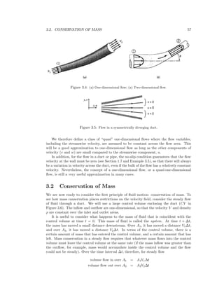 3.2. CONSERVATION OF MASS 57
Figure 3.4: (a) One-dimensional ﬂow; (a) Two-dimensional ﬂow.
Figure 3.5: Flow in a symmetrically diverging duct.
We therefore deﬁne a class of “quasi” one-dimensional ﬂows where the ﬂow variables,
including the streamwise velocity, are assumed to be constant across the ﬂow area. This
will be a good approximation to one-dimensional ﬂow as long as the other components of
velocity (v and w) are small compared to the streamwise component, u.
In addition, for the ﬂow in a duct or pipe, the no-slip condition guarantees that the ﬂow
velocity at the wall must be zero (see Section 1.7 and Example 3.5), so that there will always
be a variation in velocity across the duct, even if the bulk of the ﬂow has a relatively constant
velocity. Nevertheless, the concept of a one-dimensional ﬂow, or a quasi-one-dimensional
ﬂow, is still a very useful approximation in many cases.
3.2 Conservation of Mass
We are now ready to consider the ﬁrst principle of ﬂuid motion: conservation of mass. To
see how mass conservation places restrictions on the velocity ﬁeld, consider the steady ﬂow
of ﬂuid through a duct. We will use a large control volume enclosing the duct (CV in
Figure 3.6). The inﬂow and outﬂow are one-dimensional, so that the velocity V and density
ρ are constant over the inlet and outlet areas.
It is useful to consider what happens to the mass of ﬂuid that is coincident with the
control volume at time t = 0. This mass of ﬂuid is called the system. At time t + ∆t,
the mass has moved a small distance downstream. Over A1, it has moved a distance V1∆t,
and over A2, it has moved a distance V2∆t. In terms of the control volume, there is a
certain amount of mass that has entered the control volume, and a certain amount that has
left. Mass conservation in a steady ﬂow requires that whatever mass ﬂows into the control
volume must leave the control volume at the same rate (if the mass inﬂow was greater than
the outﬂow, for example, mass would accumulate inside the control volume and the ﬂow
could not be steady). Over the time interval ∆t, therefore, for steady ﬂow
volume ﬂow in over A1 = A1V1∆t
volume ﬂow out over A2 = A2V2∆t
 