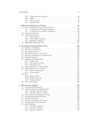 CONTENTS vii
4.3.3 Venturi tube and atomizer . . . . . . . . . . . . . . . . . . . . . . . . . 86
4.3.4 Siphon . . . . . . . . . . . . . . . . . . . . . . . . . . . . . . . . . . . . 87
4.3.5 Vapor pressure . . . . . . . . . . . . . . . . . . . . . . . . . . . . . . . 89
4.3.6 Draining tanks . . . . . . . . . . . . . . . . . . . . . . . . . . . . . . . 89
5 Diﬀerential Equations of Motion 91
5.1 Rate of Change Following a Fluid Particle . . . . . . . . . . . . . . . . . . . . 91
5.1.1 Acceleration in Cartesian coordinates . . . . . . . . . . . . . . . . . . 93
5.1.2 Acceleration in cylindrical coordinates . . . . . . . . . . . . . . . . . . 94
5.2 Continuity Equation . . . . . . . . . . . . . . . . . . . . . . . . . . . . . . . . 95
5.3 Momentum Equation . . . . . . . . . . . . . . . . . . . . . . . . . . . . . . . . 97
5.3.1 Euler equation . . . . . . . . . . . . . . . . . . . . . . . . . . . . . . . 97
5.3.2 Navier-Stokes equations . . . . . . . . . . . . . . . . . . . . . . . . . . 99
5.3.3 Boundary conditions . . . . . . . . . . . . . . . . . . . . . . . . . . . . 101
5.4 Rigid Body Motion Revisited . . . . . . . . . . . . . . . . . . . . . . . . . . . 101
6 Irrotational, Incompressible Flows 103
6.1 Vorticity and Rotation . . . . . . . . . . . . . . . . . . . . . . . . . . . . . . . 104
6.2 The Velocity Potential φ . . . . . . . . . . . . . . . . . . . . . . . . . . . . . . 105
6.3 The Stream Function ψ . . . . . . . . . . . . . . . . . . . . . . . . . . . . . . 107
6.4 Flows Where Both ψ and φ Exist . . . . . . . . . . . . . . . . . . . . . . . . . 108
6.5 Summary of Deﬁnitions and Restrictions . . . . . . . . . . . . . . . . . . . . . 108
6.6 Laplace’s Equation . . . . . . . . . . . . . . . . . . . . . . . . . . . . . . . . . 109
6.7 Examples of Potential Flow . . . . . . . . . . . . . . . . . . . . . . . . . . . . 110
6.7.1 Uniform ﬂow . . . . . . . . . . . . . . . . . . . . . . . . . . . . . . . . 110
6.7.2 Point source and sink . . . . . . . . . . . . . . . . . . . . . . . . . . . 111
6.7.3 Potential vortex . . . . . . . . . . . . . . . . . . . . . . . . . . . . . . 112
6.8 Source and Sink in a Uniform Flow . . . . . . . . . . . . . . . . . . . . . . . . 115
6.9 Potential Flow Over a Cylinder . . . . . . . . . . . . . . . . . . . . . . . . . . 116
6.9.1 Pressure distribution . . . . . . . . . . . . . . . . . . . . . . . . . . . . 118
6.9.2 Viscous eﬀects . . . . . . . . . . . . . . . . . . . . . . . . . . . . . . . 118
6.10 Lift . . . . . . . . . . . . . . . . . . . . . . . . . . . . . . . . . . . . . . . . . . 120
6.10.1 Magnus eﬀect . . . . . . . . . . . . . . . . . . . . . . . . . . . . . . . . 121
6.10.2 Airfoils and wings . . . . . . . . . . . . . . . . . . . . . . . . . . . . . 121
6.10.3 Trailing vortices . . . . . . . . . . . . . . . . . . . . . . . . . . . . . . 124
6.11 Vortex Interactions . . . . . . . . . . . . . . . . . . . . . . . . . . . . . . . . . 125
7 Dimensional Analysis 127
7.1 Dimensional Homogeneity . . . . . . . . . . . . . . . . . . . . . . . . . . . . . 128
7.2 Applying Dimensional Homogeneity . . . . . . . . . . . . . . . . . . . . . . . 130
7.2.1 Example: Hydraulic jump . . . . . . . . . . . . . . . . . . . . . . . . . 130
7.2.2 Example: Drag on a sphere . . . . . . . . . . . . . . . . . . . . . . . . 132
7.3 The Number of Dimensionless Groups . . . . . . . . . . . . . . . . . . . . . . 136
7.4 Non-Dimensionalizing Problems . . . . . . . . . . . . . . . . . . . . . . . . . . 138
7.5 Pipe Flow Example . . . . . . . . . . . . . . . . . . . . . . . . . . . . . . . . . 139
7.6 Common Nondimensional Groups . . . . . . . . . . . . . . . . . . . . . . . . . 141
7.7 Non-Dimensionalizing Equations . . . . . . . . . . . . . . . . . . . . . . . . . 142
7.8 Scale Modeling . . . . . . . . . . . . . . . . . . . . . . . . . . . . . . . . . . . 144
7.8.1 Geometric similarity . . . . . . . . . . . . . . . . . . . . . . . . . . . . 144
7.8.2 Kinematic similarity . . . . . . . . . . . . . . . . . . . . . . . . . . . . 145
7.8.3 Dynamic similarity . . . . . . . . . . . . . . . . . . . . . . . . . . . . . 145
 
