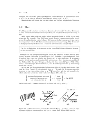 3.3. FLUX 59
confusion, we will use the symbol ˙q to represent volume ﬂow rate. It is measured in units
of m3
/s, ft3
/s, liters/s, gallon/hr, cubic feet per minute (cfm), or m3
/s.
Mass ﬂow rate and volume ﬂow rate are scalars, and they are independent of direction.
3.3 Flux
What happens when the ﬂow is neither one-dimensional, nor steady? To extend the concept
of mass conservation to these more complex ﬂows, we introduce the important concept of
ﬂux.
When a ﬂuid ﬂows across the surface area of a control volume, it carries with it many
properties. For example, if the ﬂuid has a certain density, it carries this density with it
across the surface into the control volume. If it has a particular temperature, it also carries
this temperature with it. The ﬂuid can also carry momentum and energy. This “transport”
of ﬂuid properties by the ﬂow across a surface is embodied in the concept of ﬂux.
The ﬂux of (something) is the amount of that (something) being transported across a
surface per unit time.
We begin with the concept of volume ﬂux, that is, the volume of all ﬂuid particles going
through an area dA in time ∆t [see Figure 3.7(a)]. Consider a three-dimensional, time-
dependent ﬂow, where the velocity and density vary in space and time. If we mark a
number of ﬂuid particles and visualize their motion over a short time ∆t, we can identify
the ﬂuid particles that pass through dA during this time interval [Figure 3.7(b)]. If the
area dA is small enough, the distributions of ρ and V can be approximated by their average
values over the area.
We can now ﬁnd the volume which contains all the particles that will pass through dA in
time ∆t. From Figure 3.7b, this volume is given by (V ∆t cos θ) dA. By introducing vector
notation, we can express this volume as (n · V∆t) dA, where n is the unit normal vector
which deﬁnes the orientation of the surface dA (Figure 3.7c). That is,



amount of volume per unit time
transported across an area
dA with a direction n



=



total
volume
ﬂux



= (n · V)dA
The volume ﬂux n · VdA has dimensions of volume ﬂow rate, ˙q (L3
T−1
).
Figure 3.7: (a) Three-dimensional, unsteady ﬂow ﬁeld with V(x, y, z, t) and ρ(x, y, z, t). (b) Edge-
on view of element of control surface of area dA. (c) Volume swept through dA in time ∆t.
 