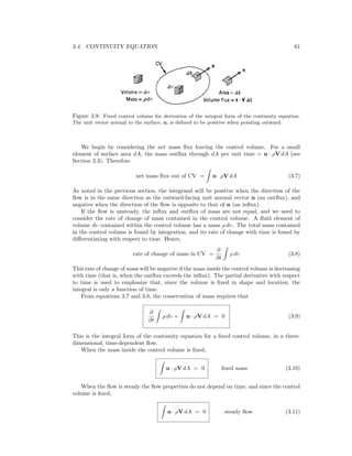 3.4. CONTINUITY EQUATION 61
Figure 3.9: Fixed control volume for derivation of the integral form of the continuity equation.
The unit vector normal to the surface, n, is deﬁned to be positive when pointing outward.
We begin by considering the net mass ﬂux leaving the control volume. For a small
element of surface area dA, the mass outﬂux through dA per unit time = n · ρV dA (see
Section 3.3). Therefore
net mass ﬂux out of CV = n · ρV dA (3.7)
As noted in the previous section, the integrand will be positive when the direction of the
ﬂow is in the same direction as the outward-facing unit normal vector n (an outﬂux), and
negative when the direction of the ﬂow is opposite to that of n (an inﬂux).
If the ﬂow is unsteady, the inﬂux and outﬂux of mass are not equal, and we need to
consider the rate of change of mass contained in the control volume. A ﬂuid element of
volume dυ contained within the control volume has a mass ρ dυ. The total mass contained
in the control volume is found by integration, and its rate of change with time is found by
diﬀerentiating with respect to time. Hence,
rate of change of mass in CV =
∂
∂t
ρ dυ (3.8)
This rate of change of mass will be negative if the mass inside the control volume is decreasing
with time (that is, when the outﬂux exceeds the inﬂux). The partial derivative with respect
to time is used to emphasize that, since the volume is ﬁxed in shape and location, the
integral is only a function of time.
From equations 3.7 and 3.8, the conservation of mass requires that
∂
∂t
ρ dυ + n · ρV dA = 0 (3.9)
This is the integral form of the continuity equation for a ﬁxed control volume, in a three-
dimensional, time-dependent ﬂow.
When the mass inside the control volume is ﬁxed,
n · ρV dA = 0 ﬁxed mass (3.10)
When the ﬂow is steady the ﬂow properties do not depend on time, and since the control
volume is ﬁxed,
n · ρV dA = 0 steady ﬂow (3.11)
 