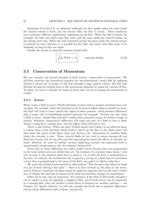 62 CHAPTER 3. EQUATIONS OF MOTION IN INTEGRAL FORM
Equations 3.10 and 3.11 are identical, although the ﬁrst applies when the mass inside
the control volume is ﬁxed, and the second when the ﬂow is steady. These conditions
have somewhat diﬀerent implications, depending on the ﬂow. When the ﬂow is steady, for
example, the inlet and outlet mass ﬂow rates, and the mass inside the control volume, do
not change with time. When the only restriction is that the mass inside the control volume
is constant in time, however, it is possible for the inlet and outlet mass ﬂow rates to be
unsteady, as long as they are equal.
Finally, for steady or unsteady constant density ﬂow,
n · VdA = 0 constant density (3.12)
3.5 Conservation of Momentum
We now consider the second principle of ﬂuid motion: conservation of momentum. We
will ﬁrst construct the momentum equation for one-dimensional, steady ﬂow by applying
Newton’s second law of motion to the ﬂow through a large control volume. We will then
develop the general integral form of the momentum equation by using the concept of ﬂux.
To begin, we need to consider the kinds of forces that can act to change the momentum of
a ﬂuid.
3.5.1 Forces
What causes a ﬂuid to move? Fluids will begin to move when a nonzero resultant force acts
on them. For example, when the pressure in one location is higher than in another location,
the ﬂuid will tend to move toward the region of lower pressure. Such pressure diﬀerences
play a major role in establishing weather patterns, for example. Gravity can also cause
a ﬂuid to move: liquids ﬂow downhill, trading their potential energy for kinetic energy of
motion. Similarly, temperature diﬀerences will cause one part of a ﬂuid to have a lower
density compared to another part, and the lighter ﬂuid will tend to rise.
There is also friction. When one layer of ﬂuid moves with respect to an adjacent layer,
a viscous shear stress develops which tends to speed up the ﬂow in the slower layer and
slow down the speed of the faster layer (see Section 1.6). Sometimes we consider ﬂuids
where the viscosity is zero. These inviscid ﬂuids do not exist in nature because all real
ﬂuids are viscous, but we can often use this approximation when the eﬀects of viscosity are
small. However, we must be careful, because neglecting viscosity can sometimes lead to
spectacularly wrong answers (see, for instance, Section 6.9).
Forces due to stress diﬀerences are called surface forces because they are proportional
to the total surface area over which they act. For instance, if a constant shear stress τ acts
over an area A, the resultant shear force is equal to τA, so that the force is proportional to
the area. In contrast, the acceleration due to gravity g acting on a ﬂuid mass m introduces
a force that is proportional to the mass of the ﬂuid, mg, and it is called a body force.
We must also include forces exerted by solid surfaces. This becomes clear when we think
of a jet of water hitting a ﬂat plate — there is a force exerted on the plate by the water,
and by Newton’s third law the plate exerts an equal but opposite force on the water (which
acts to change the direction of motion of the ﬂuid and therefore changes its momentum).
Other forces may also be important. For instance, if the ﬂuid is electrically charged it
can be made to move by applying a magnetic ﬁeld, and Coriolis forces can be important
in a rotating ﬂow (they are another crucial factor in forming our weather patterns — see
Chapter 13). Mostly, however, we will only consider the forces due to pressure diﬀerences,
viscous stress diﬀerences, solid surfaces, and gravity.
 