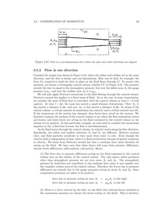 3.5. CONSERVATION OF MOMENTUM 63
Figure 3.10: Flow in a one-dimensional duct where the inlet and outlet directions are aligned.
3.5.2 Flow in one direction
Consider the simple case shown in Figure 3.10, where the inﬂow and outﬂow are in the same
direction, and the ﬂow is steady and one-dimensional. How can we ﬁnd, for example, the
force FD required to hold the duct in place as the ﬂuid ﬂows through it? To answer this
question, we choose a rectangular control volume, labeled CV in Figure 3.10. The pressure
outside the duct is equal to the atmospheric pressure, but over the inﬂow area A1 the gauge
pressure is p1g, and over the outﬂow area A2 it is p2g.
We will now apply Newton’s second law to the ﬂuid ﬂowing through the control volume.
Newton’s second law applies to a ﬁxed mass of ﬂuid. As in the case of mass conservation,
we consider the mass of ﬂuid that is coincident with the control volume at time t = 0 (the
system). At time t + ∆t, the mass has moved a small distance downstream. Over A1, it
has moved a distance V1∆t, and over A2, it has moved a distance V2∆t. In terms of the
control volume, a certain amount of momentum has entered, and a certain amount has left.
If the momentum of the system has changed, then forces have acted on the system. We
therefore examine the surfaces of the control volume to see where the ﬂow momentum enters
and leaves, and what forces are acting on the ﬂuid contained in the control volume at the
instant of our analysis. In this particular example, we only need to consider the momentum
equation in the x-direction because the ﬂow is one-dimensional..
As the ﬂuid moves through the control volume, its velocity varies along the ﬂow direction.
Speciﬁcally, the inﬂow and outﬂow velocities, V1 and V2, are diﬀerent. Relative motions
exist, and ﬂuid particles accelerate as they move from entry to exit. Even though the
velocity ﬁeld is independent of time, there is a ﬂuid acceleration because of spatial variations
in velocity. We know from Newton’s second law that a resultant force must therefore be
acting on the ﬂuid. We have seen that these forces will come from pressure diﬀerences,
viscous stress diﬀerences, solid surfaces, and gravity. Hence,
(1) The force due to pressure diﬀerences acting on the ﬂuid contained in the control
volume acts on the surface of the control volume. The only places where pressures
other than atmospheric pressure act are over areas A1 and A2. The atmospheric
pressure by itself does not contribute to the resultant force since it acts equally over
the complete surface area of the control volume. Therefore the forces due to pressure
diﬀerences are entirely due to the gauge pressures acting on areas A1 and A2. Since
compressive pressures are taken to be positive,
force due to pressure acting on area A1 = p1gA1 to the right
force due to pressure acting on area A2 = p2gA2 to the left
(2) There is a force exerted by the duct on the ﬂuid (the external forces included in
the momentum equation are always the forces acting on the ﬂuid). This is intuitive,
 