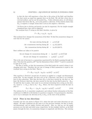 64 CHAPTER 3. EQUATIONS OF MOTION IN INTEGRAL FORM
in that the duct will experience a force due to the action of the ﬂuid, and therefore
the duct exerts an equal but opposite force on the ﬂuid. We call this a force due to
external surfaces, and we use the symbol Rext. Unless otherwise given, we will always
assume that forces like Rext act in the positive x-direction. If the solution shows that
Rext is negative, it simply means that it acts in the negative x-direction.
(3) Forces due to friction and gravity can also be important. For the simple example
considered here, they will be neglected.
The resultant force F acting on the ﬂuid, therefore, is given by
F = Rext + p1gA1 − p2gA2
This resultant force changes the momentum of the ﬂuid. To ﬁnd this momentum change we
note that for the system
the mass entering during ∆t = ρ1A1V1∆t
the x-momentum entering during ∆t = (ρ1A1V1∆t) V1
the x-momentum leaving during ∆t = (ρ2A2V2∆t) V2
Since outﬂows are taken to be positive
the net change of x-momentum during ∆t = ρ2A2V 2
2 − ρ1A1V 2
1 ∆t
the net rate change of x-momentum = ρ2A2V 2
2 − ρ1A1V 2
1
This is the rate of increase in x-momentum experienced by the ﬂuid in passing through the
duct. Note that the quantity ρAV 2
has the dimensions of force (MLT−2
) and it is measured
in units of N or lbf .
The ﬂow is steady, so that the momentum of the ﬂuid inside the control volume is not
changing with time. Therefore the net rate of change of ﬂuid momentum is equal to the
resultant force acting on the ﬂuid. That is,
F = Rext + p1gA1 − p2gA2 = ρ2A2V 2
2 − ρ1A1V 2
1
This equation is Newton’s second law of motion as applied to a simple one-dimensional,
steady ﬂow. In this example, the force acts in the x-direction, and there is no resultant
force in the y-direction. Note that the force Rext is the force exerted by the duct on the
ﬂuid. By Newton’s third law, the force exerted on the duct by the ﬂuid is given by −Rext.
To hold the duct in place, there must be an external restraining force acting on the duct,
FD, equal to −(−Rext), that is FD = Rext. Hence, the force required to hold the duct in
place is
FD = Rext = − (p1gA1 − p2gA2) + ρ2A2V 2
2 − ρ1A1V 2
1 (3.13)
The solution for FD is somewhat complicated, and without further information of the ﬂow
conditions it is diﬃcult to tell whether it is positive or negative. It is good practice, therefore,
not to try to anticipate the direction of FD or Rext at the start of the problem.
3.5.3 Flow in two directions
Consider now the case shown in Figure 3.11, where the inlet and outlet directions are not
aligned. All other conditions are the same as in the previous example; the ﬂow is steady,
one-dimensional, and we neglect friction and gravity. Also, p1g and p2g are the gauge
pressures over the inlet and outlet areas, respectively. In this example, however, as the ﬂuid
passes through the duct, its momentum changes in magnitude and direction. The entering
 