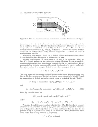 3.5. CONSERVATION OF MOMENTUM 65
Figure 3.11: Flow in a one-dimensional duct where the inlet and outlet directions are not aligned.
momentum is all in the x-direction, whereas the exiting momentum has components in
the x- and the y-directions. Therefore the force due to pressure diﬀerences also has two
components, and so will the force exerted by the duct on the ﬂuid. This force due to
external surfaces is shown as Rx
ext and Ry
ext in Figure 3.11, and we will assume that the
components act in the positive x- and y-directions, respectively. The solution will reveal if
this assumption is correct.
We will now apply Newton’s second law to the ﬂuid passing through the control volume
in order to ﬁnd the force FR required to hold the duct in place.
We begin by considering the forces acting on the ﬂuid in the x-direction. First, we
have Rx
ext. Second, we have the net force due to pressure diﬀerences. Because atmospheric
pressure acts everywhere, only nonzero gauge pressures give rise to a resultant force. The x-
component of the force due to pressure diﬀerences is therefore given by p1gA1 − p2gA2 cos θ.
Hence, the resultant force acting on the ﬂuid in the x-direction, Fx, is given by
Fx = Rx
ext + p1gA1 − p2gA2 cos θ
This force causes the ﬂuid momentum in the x-direction to change. During the short time
interval ∆t, the x-momentum of the ﬂuid entering the control volume is (ρ1V1A1∆t)V1, and
the x-momentum of the ﬂuid leaving the control volume is (ρ2V2A2∆t)V2 cos θ. That is,
net change of x-momentum = (ρ2V2A2∆t)V2 cos θ − (ρ1V1A1∆t)V1
and
net rate of change of x-momentum = (ρ2V2A2)V2 cos θ − (ρ1V1A1)V1 (3.14)
Hence, by Newton’s second law
Rx
ext + p1gA1 − p2gA2 cos θ = ρ2A2V 2
2 cos θ − ρ1A1V 2
1
and so
Rx
ext = − (p1gA1 − p2gA2 cos θ) − ρ1A1V 2
1 − ρ2A2V 2
2 cos θ
We now go through the same procedure to ﬁnd the force Ry
ext. The force due to pressure
diﬀerences in the y-direction is given by p2gA2 sin θ (this component is positive because it
acts in the positive y-direction). There is no vertical contribution from the force due to
pressure acting on A1 since it acts purely in the x-direction. Hence, the resultant force
acting on the ﬂuid in the y-direction, Fy, is given by
Fy = Ry
ext + p2gA2 sin θ
 