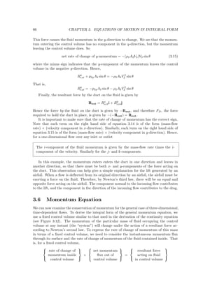 66 CHAPTER 3. EQUATIONS OF MOTION IN INTEGRAL FORM
This force causes the ﬂuid momentum in the y-direction to change. We see that the momen-
tum entering the control volume has no component in the y-direction, but the momentum
leaving the control volume does. So
net rate of change of y-momentum = −(ρ2A2V2)V2 sin θ (3.15)
where the minus sign indicates that the y-component of the momentum leaves the control
volume in the negative y-direction. Hence,
Ry
ext + p2gA2 sin θ = −ρ2A2V 2
2 sin θ
That is,
Ry
ext = −p2gA2 sin θ − ρ2A2V 2
2 sin θ
Finally, the resultant force by the duct on the ﬂuid is given by
Rext = Rx
exti + Ry
extj
Hence the force by the ﬂuid on the duct is given by −Rext, and therefore FD, the force
required to hold the duct in place, is given by −(−Rext) = Rext.
It is important to make sure that the rate of change of momentum has the correct sign.
Note that each term on the right hand side of equation 3.14 is of the form (mass-ﬂow
rate) × (velocity component in x-direction). Similarly, each term on the right hand side of
equation 3.15 is of the form (mass-ﬂow rate) × (velocity component in y-direction). Hence,
for a one-dimensional ﬂow over any inlet or outlet
The i-component of the ﬂuid momentum is given by the mass-ﬂow rate times the i-
component of the velocity. Similarly for the j- and k-components.
In this example, the momentum enters enters the duct in one direction and leaves in
another direction, so that there must be both x- and y-components of the force acting on
the duct. This observation can help give a simple explanation for the lift generated by an
airfoil. When a ﬂow is deﬂected from its original direction by an airfoil, the airfoil must be
exerting a force on the ﬂuid. Therefore, by Newton’s third law, there will be an equal and
opposite force acting on the airfoil. The component normal to the incoming ﬂow contributes
to the lift, and the component in the direction of the incoming ﬂow contributes to the drag.
3.6 Momentum Equation
We can now examine the conservation of momentum for the general case of three-dimensional,
time-dependent ﬂows. To derive the integral form of the general momentum equation, we
use a ﬁxed control volume similar to that used in the derivation of the continuity equation
(see Figure 3.12). The momentum of the particular mass of ﬂuid occupying the control
volume at any instant (the “system”) will change under the action of a resultant force ac-
cording to Newton’s second law. To express the rate of change of momentum of this mass
in terms of a ﬁxed control volume, we need to consider the instantaneous momentum ﬂux
through its surface and the rate of change of momentum of the ﬂuid contained inside. That
is, for a ﬁxed control volume,



rate of change of
momentum inside
control volume



+



net momentum
ﬂux out of
control volume



=



resultant force
acting on ﬂuid
in control volume



 