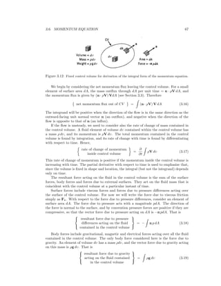 3.6. MOMENTUM EQUATION 67
Figure 3.12: Fixed control volume for derivation of the integral form of the momentum equation.
We begin by considering the net momentum ﬂux leaving the control volume. For a small
element of surface area dA, the mass outﬂux through dA per unit time = n · ρV dA, and
the momentum ﬂux is given by (n · ρV) VdA (see Section 3.3). Therefore
net momentum ﬂux out of CV = (n · ρV) V dA (3.16)
The integrand will be positive when the direction of the ﬂow is in the same direction as the
outward-facing unit normal vector n (an outﬂux), and negative when the direction of the
ﬂow is opposite to that of n (an inﬂux).
If the ﬂow is unsteady, we need to consider also the rate of change of mass contained in
the control volume. A ﬂuid element of volume dυ contained within the control volume has
a mass ρ dυ, and its momentum is ρV dυ. The total momentum contained in the control
volume is found by integration, and its rate of change with time is found by diﬀerentiating
with respect to time. Hence,
rate of change of momentum
inside control volume
=
∂
∂t
ρV dυ (3.17)
This rate of change of momentum is positive if the momentum inside the control volume is
increasing with time. The partial derivative with respect to time is used to emphasize that,
since the volume is ﬁxed in shape and location, the integral (but not the integrand) depends
only on time.
The resultant force acting on the ﬂuid in the control volume is the sum of the surface
forces, body forces and forces due to external surfaces. They act on the ﬂuid mass that is
coincident with the control volume at a particular instant of time.
Surface forces include viscous forces and forces due to pressure diﬀerences acting over
the surface of the control volume. For now we will write the force due to viscous friction
simply as Fv. With respect to the force due to pressure diﬀerences, consider an element of
surface area dA. The force due to pressure acts with a magnitude pdA. The direction of
the force is normal to the surface, and by convention pressure forces are positive if they are
compressive, so that the vector force due to pressure acting on dA is −n pdA. That is



resultant force due to pressure
diﬀerences acting on the ﬂuid
contained in the control volume



= − n p dA (3.18)
Body forces include gravitational, magnetic and electrical forces acting over all the ﬂuid
contained in the control volume. The only body force considered here is the force due to
gravity. An element of volume dυ has a mass ρdυ, and the vector force due to gravity acting
on this mass is ρg dυ. That is



resultant force due to gravity
acting on the ﬂuid contained
in the control volume



= ρg dυ (3.19)
 
