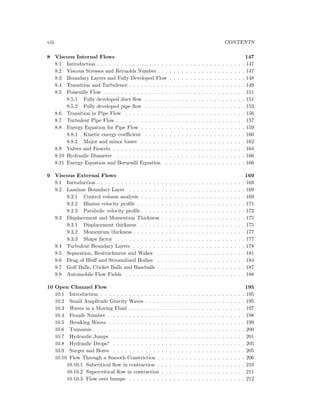 viii CONTENTS
8 Viscous Internal Flows 147
8.1 Introduction . . . . . . . . . . . . . . . . . . . . . . . . . . . . . . . . . . . . . 147
8.2 Viscous Stresses and Reynolds Number . . . . . . . . . . . . . . . . . . . . . . 147
8.3 Boundary Layers and Fully Developed Flow . . . . . . . . . . . . . . . . . . . 148
8.4 Transition and Turbulence . . . . . . . . . . . . . . . . . . . . . . . . . . . . . 149
8.5 Poiseuille Flow . . . . . . . . . . . . . . . . . . . . . . . . . . . . . . . . . . . 151
8.5.1 Fully developed duct ﬂow . . . . . . . . . . . . . . . . . . . . . . . . . 151
8.5.2 Fully developed pipe ﬂow . . . . . . . . . . . . . . . . . . . . . . . . . 153
8.6 Transition in Pipe Flow . . . . . . . . . . . . . . . . . . . . . . . . . . . . . . 156
8.7 Turbulent Pipe Flow . . . . . . . . . . . . . . . . . . . . . . . . . . . . . . . . 157
8.8 Energy Equation for Pipe Flow . . . . . . . . . . . . . . . . . . . . . . . . . . 159
8.8.1 Kinetic energy coeﬃcient . . . . . . . . . . . . . . . . . . . . . . . . . 160
8.8.2 Major and minor losses . . . . . . . . . . . . . . . . . . . . . . . . . . 162
8.9 Valves and Faucets . . . . . . . . . . . . . . . . . . . . . . . . . . . . . . . . . 164
8.10 Hydraulic Diameter . . . . . . . . . . . . . . . . . . . . . . . . . . . . . . . . 166
8.11 Energy Equation and Bernoulli Equation . . . . . . . . . . . . . . . . . . . . 166
9 Viscous External Flows 169
9.1 Introduction . . . . . . . . . . . . . . . . . . . . . . . . . . . . . . . . . . . . . 169
9.2 Laminar Boundary Layer . . . . . . . . . . . . . . . . . . . . . . . . . . . . . 169
9.2.1 Control volume analysis . . . . . . . . . . . . . . . . . . . . . . . . . . 169
9.2.2 Blasius velocity proﬁle . . . . . . . . . . . . . . . . . . . . . . . . . . . 171
9.2.3 Parabolic velocity proﬁle . . . . . . . . . . . . . . . . . . . . . . . . . . 172
9.3 Displacement and Momentum Thickness . . . . . . . . . . . . . . . . . . . . . 175
9.3.1 Displacement thickness . . . . . . . . . . . . . . . . . . . . . . . . . . 175
9.3.2 Momentum thickness . . . . . . . . . . . . . . . . . . . . . . . . . . . . 177
9.3.3 Shape factor . . . . . . . . . . . . . . . . . . . . . . . . . . . . . . . . 177
9.4 Turbulent Boundary Layers . . . . . . . . . . . . . . . . . . . . . . . . . . . . 178
9.5 Separation, Reattachment and Wakes . . . . . . . . . . . . . . . . . . . . . . 181
9.6 Drag of Bluﬀ and Streamlined Bodies . . . . . . . . . . . . . . . . . . . . . . 184
9.7 Golf Balls, Cricket Balls and Baseballs . . . . . . . . . . . . . . . . . . . . . . 187
9.8 Automobile Flow Fields . . . . . . . . . . . . . . . . . . . . . . . . . . . . . . 188
10 Open Channel Flow 195
10.1 Introduction . . . . . . . . . . . . . . . . . . . . . . . . . . . . . . . . . . . . 195
10.2 Small Amplitude Gravity Waves . . . . . . . . . . . . . . . . . . . . . . . . . 195
10.3 Waves in a Moving Fluid . . . . . . . . . . . . . . . . . . . . . . . . . . . . . 197
10.4 Froude Number . . . . . . . . . . . . . . . . . . . . . . . . . . . . . . . . . . 198
10.5 Breaking Waves . . . . . . . . . . . . . . . . . . . . . . . . . . . . . . . . . . 199
10.6 Tsunamis . . . . . . . . . . . . . . . . . . . . . . . . . . . . . . . . . . . . . . 200
10.7 Hydraulic Jumps . . . . . . . . . . . . . . . . . . . . . . . . . . . . . . . . . 201
10.8 Hydraulic Drops? . . . . . . . . . . . . . . . . . . . . . . . . . . . . . . . . . 205
10.9 Surges and Bores . . . . . . . . . . . . . . . . . . . . . . . . . . . . . . . . . 205
10.10 Flow Through a Smooth Constriction . . . . . . . . . . . . . . . . . . . . . . 206
10.10.1 Subcritical ﬂow in contraction . . . . . . . . . . . . . . . . . . . . . . 210
10.10.2 Supercritical ﬂow in contraction . . . . . . . . . . . . . . . . . . . . . 211
10.10.3 Flow over bumps . . . . . . . . . . . . . . . . . . . . . . . . . . . . . 212
 