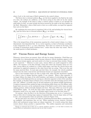 68 CHAPTER 3. EQUATIONS OF MOTION IN INTEGRAL FORM
where ρ dυ is the total mass of ﬂuid contained in the control volume.
The forces due to external surfaces, Rext, are the forces applied to the ﬂuid by the walls
of a duct, the surfaces of a deﬂector, or the forces acting in the solid cut by the control
volume. An example of the latter is when a control volume is drawn to cut through the
solid walls of a duct: we must include the forces exerted by the walls in the force balance on
the ﬂuid. (Remember: when a ﬂuid exerts a force on a solid surface, an equal but opposite
force acts on the ﬂuid.)
By combining the terms given in equations 3.16 to 3.19, and including the viscous forces
(Fv) and the forces due to external surfaces (Rext), we obtain
∂
∂t
ρV dυ + (n · ρV) V dA = − n p dA + ρg dυ + Fv + Rext (3.20)
This is the integral form of the momentum equation for a ﬁxed control volume, in a three-
dimensional, time-dependent ﬂow. It is a vector equation, so that in Cartesian coordinates
it has components in the x-, y- and z-directions. Note that it is written in the form “rate
of change of momentum equals resultant force,” rather than the other way round. This is
the usual practice in ﬂuid mechanics.
3.7 Viscous Forces and Energy Losses
Whenever viscous forces are present, there will also be energy dissipation. Fluid ﬂows are
irreversible (in a thermodynamic sense) because whenever velocity gradients appear in the
ﬂow viscous stresses appear, and work needs to be done to overcome these stresses. Energy
is not conserved. 1
However in some cases, viscous eﬀects are small compared to other
eﬀects. For instance, in the ﬂow through a large duct where the boundary layers are very
thin, viscous eﬀects are conﬁned to a rather small region, and then the viscous forces may
sometimes be neglected compared to the other forces that are acting. This is not the case
for many practical ﬂows. In most pipe and duct ﬂows, for example, the velocity gradients
extend over the entire cross-section and frictional stresses are important everywhere.
Even if the boundary layers are thin to begin with, when the ﬂow decelerates rapidly,
or when it tries to change direction rapidly, it can separate. When a ﬂow separates, it
no longer follows the shape of the solid boundary, and regions of recirculating ﬂow appear
where some of the ﬂuid particles are moving in a direction opposite to that of the main ﬂow.
For example, in the ﬂow shown in Figure 3.13, as the ﬂow enters the diverging section of the
duct (the “diﬀuser”) it hardly turns at all and continues to go almost straight downstream.
A region of separated ﬂow marked by large recirculating eddies forms over the diﬀuser walls.
Large losses can occur, as the mechanical energy of the ﬂuid is used to drive large unsteady
eddying motions, which eventually dissipate into heat. This type of ﬂow can occur for quite
small diﬀuser angles. To avoid the large losses associated with separation, the angle of
divergence needs to be very small: the included angle θ needs to be less than about 7◦
.
In contrast, when the ﬂow is in the direction of decreasing area, as in a “contraction,”
there is little risk of creating large regions of separated ﬂow, even for large values of θ (up
to 45◦
), and consequently losses are generally small (see Figure 3.14).
We see that great care needs to be taken in considering frictional eﬀects; sometimes they
are negligible, and sometimes they are not. When separation occurs, however, frictional
eﬀects and mechanical energy losses are always important. It is worth noting that sharp
corners almost always produce a separated ﬂow. The sudden expansion and contraction
1Energy is conserved only if there are no velocity gradients anywhere, or if the ﬂuid is inviscid, but
inviscid ﬂuids are mathematical constructs and do not exist in nature.
 