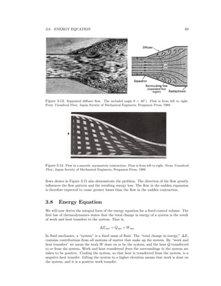 3.8. ENERGY EQUATION 69
Figure 3.13: Separated diﬀuser ﬂow. The included angle θ = 40◦
). Flow is from left to right.
From Visualized Flow, Japan Society of Mechanical Engineers, Pergamon Press, 1988.
Figure 3.14: Flow in a smooth, asymmetric contraction. Flow is from left to right. From Visualized
Flow, Japan Society of Mechanical Engineers, Pergamon Press, 1988.
ﬂows shown in Figure 3.15 also demonstrate the problem. The direction of the ﬂow greatly
inﬂuences the ﬂow pattern and the resulting energy loss. The ﬂow in the sudden expansion
is therefore expected to cause greater losses than the ﬂow in the sudden contraction.
3.8 Energy Equation
We will now derive the integral form of the energy equation for a ﬁxed control volume. The
ﬁrst law of thermodynamics states that the total change in energy of a system is the result
of work and heat transfers to the system. That is,
∆Esys = Qsys + Wsys
In ﬂuid mechanics, a “system” is a ﬁxed mass of ﬂuid. The “total change in energy,” ∆E,
contains contributions from all motions of matter that make up the system. By “work and
heat transfers” we mean the work W done on or by the system, and the heat Q transferred
to or from the system. Work and heat transferred from the surroundings to the system are
taken to be positive. Cooling the system, so that heat is transferred from the system, is a
negative heat transfer. Lifting the system to a higher elevation means that work is done on
the system, and it is a positive work transfer.
 