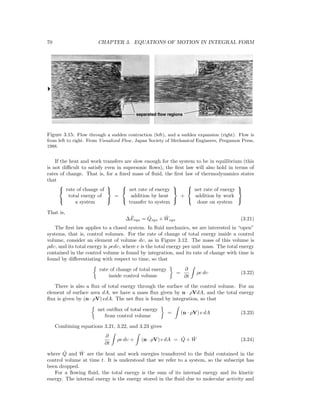 70 CHAPTER 3. EQUATIONS OF MOTION IN INTEGRAL FORM
Figure 3.15: Flow through a sudden contraction (left), and a sudden expansion (right). Flow is
from left to right. From Visualized Flow, Japan Society of Mechanical Engineers, Pergamon Press,
1988.
If the heat and work transfers are slow enough for the system to be in equilibrium (this
is not diﬃcult to satisfy even in supersonic ﬂows), the ﬁrst law will also hold in terms of
rates of change. That is, for a ﬁxed mass of ﬂuid, the ﬁrst law of thermodynamics states
that



rate of change of
total energy of
a system



=



net rate of energy
addition by heat
transfer to system



+



net rate of energy
addition by work
done on system



That is,
∆ ˙Esys = ˙Qsys + ˙Wsys (3.21)
The ﬁrst law applies to a closed system. In ﬂuid mechanics, we are interested in “open”
systems, that is, control volumes. For the rate of change of total energy inside a control
volume, consider an element of volume dυ, as in Figure 3.12. The mass of this volume is
ρdυ, and its total energy is ρedυ, where e is the total energy per unit mass. The total energy
contained in the control volume is found by integration, and its rate of change with time is
found by diﬀerentiating with respect to time, so that
rate of change of total energy
inside control volume
=
∂
∂t
ρe dυ (3.22)
There is also a ﬂux of total energy through the surface of the control volume. For an
element of surface area dA, we have a mass ﬂux given by n · ρVdA, and the total energy
ﬂux is given by (n · ρV) edA. The net ﬂux is found by integration, so that
net outﬂux of total energy
from control volume
= (n · ρV) e dA (3.23)
Combining equations 3.21, 3.22, and 3.23 gives
∂
∂t
ρe dυ + (n · ρV) e dA = ˙Q + ˙W (3.24)
where ˙Q and ˙W are the heat and work energies transferred to the ﬂuid contained in the
control volume at time t. It is understood that we refer to a system, so the subscript has
been dropped.
For a ﬂowing ﬂuid, the total energy is the sum of its internal energy and its kinetic
energy. The internal energy is the energy stored in the ﬂuid due to molecular activity and
 