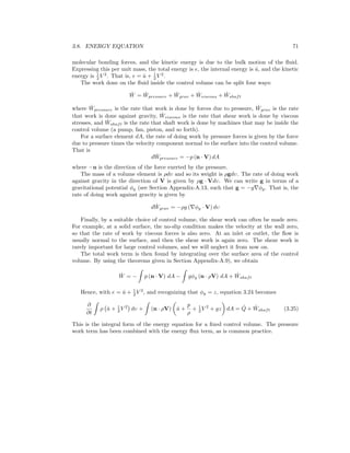 3.8. ENERGY EQUATION 71
molecular bonding forces, and the kinetic energy is due to the bulk motion of the ﬂuid.
Expressing this per unit mass, the total energy is e, the internal energy is ˆu, and the kinetic
energy is 1
2 V 2
. That is, e = ˆu + 1
2 V 2
.
The work done on the ﬂuid inside the control volume can be split four ways:
˙W = ˙Wpressure + ˙Wgrav + ˙Wviscous + ˙Wshaft
where ˙Wpressure is the rate that work is done by forces due to pressure, ˙Wgrav is the rate
that work is done against gravity, ˙Wviscous is the rate that shear work is done by viscous
stresses, and ˙Wshaft is the rate that shaft work is done by machines that may be inside the
control volume (a pump, fan, piston, and so forth).
For a surface element dA, the rate of doing work by pressure forces is given by the force
due to pressure times the velocity component normal to the surface into the control volume.
That is
d ˙Wpressure = −p (n · V) dA
where −n is the direction of the force exerted by the pressure.
The mass of a volume element is ρdυ and so its weight is ρgdυ. The rate of doing work
against gravity in the direction of V is given by ρg · Vdυ. We can write g in terms of a
gravitational potential φg (see Section Appendix-A.13, such that g = −g φg. That is, the
rate of doing work against gravity is given by
d ˙Wgrav = −ρg ( φg · V) dυ
Finally, by a suitable choice of control volume, the shear work can often be made zero.
For example, at a solid surface, the no-slip condition makes the velocity at the wall zero,
so that the rate of work by viscous forces is also zero. At an inlet or outlet, the ﬂow is
usually normal to the surface, and then the shear work is again zero. The shear work is
rarely important for large control volumes, and we will neglect it from now on.
The total work term is then found by integrating over the surface area of the control
volume. By using the theorems given in Section Appendix-A.9), we obtain
˙W = − p (n · V) dA − gφg (n · ρV) dA + ˙Wshaft
Hence, with e = ˆu + 1
2 V 2
, and recognizing that φg = z, equation 3.24 becomes
∂
∂t
ρ ˆu + 1
2 V 2
dυ + (n · ρV) ˆu +
p
ρ
+ 1
2 V 2
+ gz dA = ˙Q + ˙Wshaft (3.25)
This is the integral form of the energy equation for a ﬁxed control volume. The pressure
work term has been combined with the energy ﬂux term, as is common practice.
 