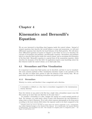 Chapter 4
Kinematics and Bernoulli’s
Equation
We are now interested in describing what happens inside the control volume. Instead of
integral equations that describe the overall balance os mass and momentum, we will need
diﬀerential equations that describe the local behavior of the ﬂuid particles. We will derive
these diﬀerential equations of motion in Chapter 5, but before we do so we introduce the
concepts of streamlines and pathlines, and Bernoulli’s equation. Streamlines and pathlines
help us to describe ﬂuid motion inside the control volume, and so encompass the kinematics
of the ﬂow ﬁeld. Bernoulli’s equation is a special form of the momentum equation, which
describes the dynamics of the ﬂow ﬁeld. Its application requires some knowledge about the
ﬂow behavior inside the control volume, as we shall make clear.
4.1 Streamlines and Flow Visualization
It is important to know how ﬂuid motion can be described, and how it can be visualized.
The most common methods of ﬂow visualization introduce smoke or dye particles in the
ﬂow, and then we follow their motion to infer the behavior of the velocity ﬁeld. We are
particularly interested in identifying streamlines and particle paths.
4.1.1 Streamlines
Velocity is a vector, and therefore it has a magnitude and a direction.
A streamline is deﬁned as a line that is everywhere tangential to the instantaneous
velocity direction.
Since the velocity at any point in the ﬂow has a single value, streamlines cannot cross (the
ﬂow cannot go in more than one direction at the same time).1
To visualize a streamline in a ﬂow, imagine the motion of a small marked particle of
ﬂuid. For instance, we could mark a drop of water with ﬂuorescent dye and illuminate it
using a laser so that it ﬂuoresces. If we took a short exposure photograph as the drop moves
according to the local velocity ﬁeld (where the exposure needs to be short compared to the
1Singular points can occur in the ﬂow at points where the velocity magnitude is zero. Consequently,
their nature depends strongly on the velocity of the observer. At a critical point, the velocity direction
is indeterminate, and streamlines can meet. One example of a singular point is a stagnation point — see
Figure 4.8 and Section 4.3.1.
73
 