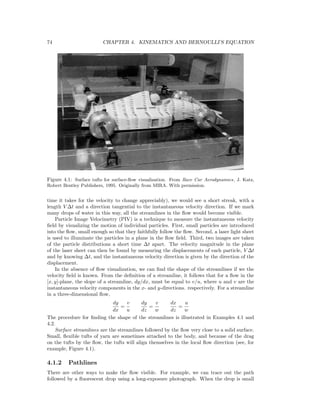 74 CHAPTER 4. KINEMATICS AND BERNOULLI’S EQUATION
Figure 4.1: Surface tufts for surface-ﬂow visualization. From Race Car Aerodynamics, J. Katz,
Robert Bentley Publishers, 1995. Originally from MIRA. With permission.
time it takes for the velocity to change appreciably), we would see a short streak, with a
length V ∆t and a direction tangential to the instantaneous velocity direction. If we mark
many drops of water in this way, all the streamlines in the ﬂow would become visible.
Particle Image Velocimetry (PIV) is a technique to measure the instantaneous velocity
ﬁeld by visualizing the motion of individual particles. First, small particles are introduced
into the ﬂow, small enough so that they faithfully follow the ﬂow. Second, a laser light sheet
is used to illuminate the particles in a plane in the ﬂow ﬁeld. Third, two images are taken
of the particle distributions a short time ∆t apart. The velocity magnitude in the plane
of the laser sheet can then be found by measuring the displacements of each particle, V ∆t
and by knowing ∆t, and the instantaneous velocity direction is given by the direction of the
displacement.
In the absence of ﬂow visualization, we can ﬁnd the shape of the streamlines if we the
velocity ﬁeld is known. From the deﬁnition of a streamline, it follows that for a ﬂow in the
[x, y]-plane, the slope of a streamline, dy/dx, must be equal to v/u, where u and v are the
instantaneous velocity components in the x- and y-directions. respectively. For a streamline
in a three-dimensional ﬂow,
dy
dx
=
v
u
dy
dz
=
v
w
dx
dz
=
u
w
The procedure for ﬁnding the shape of the streamlines is illustrated in Examples 4.1 and
4.2.
Surface streamlines are the streamlines followed by the ﬂow very close to a solid surface.
Small, ﬂexible tufts of yarn are sometimes attached to the body, and because of the drag
on the tufts by the ﬂow, the tufts will align themselves in the local ﬂow direction (see, for
example, Figure 4.1).
4.1.2 Pathlines
There are other ways to make the ﬂow visible. For example, we can trace out the path
followed by a ﬂuorescent drop using a long-exposure photograph. When the drop is small
 