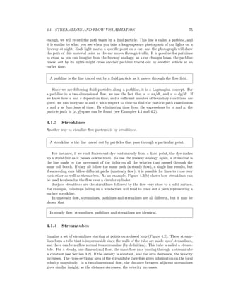 4.1. STREAMLINES AND FLOW VISUALIZATION 75
enough, we will record the path taken by a ﬂuid particle. This line is called a pathline, and
it is similar to what you see when you take a long-exposure photograph of car lights on a
freeway at night. Each light marks a speciﬁc point on a car, and the photograph will show
the path of this material point as the car moves through traﬃc. It is possible for pathlines
to cross, as you can imagine from the freeway analogy: as a car changes lanes, the pathline
traced out by its lights might cross another pathline traced out by another vehicle at an
earlier time.
A pathline is the line traced out by a ﬂuid particle as it moves through the ﬂow ﬁeld.
Since we are following ﬂuid particles along a pathline, it is a Lagrangian concept. For
a pathline in a two-dimensional ﬂow, we use the fact that u = dx/dt, and v = dy/dt. If
we know how u and v depend on time, and a suﬃcient number of boundary conditions are
given, we can integrate u and v with respect to time to ﬁnd the particle path coordinates
x and y as functions of time. By eliminating time from the expressions for x and y, the
particle path in [x, y]-space can be found (see Examples 4.1 and 4.2).
4.1.3 Streaklines
Another way to visualize ﬂow patterns is by streaklines.
A streakline is the line traced out by particles that pass through a particular point.
For instance, if we emit ﬂuorescent dye continuously from a ﬁxed point, the dye makes
up a streakline as it passes downstream. To use the freeway analogy again, a streakline is
the line made by the movement of the lights on all the vehicles that passed through the
same toll booth. If they all follow the same path (a steady ﬂow), a single line results, but
if succeeding cars follow diﬀerent paths (unsteady ﬂow), it is possible for lines to cross over
each other as well as themselves. As an example, Figure 4.3(b) shows how streaklines can
be used to visualize the ﬂow over a circular cylinder.
Surface streaklines are the streaklines followed by the ﬂow very close to a solid surface.
For example, raindrops falling on a windscreen will tend to trace out a path representing a
surface streakline.
In unsteady ﬂow, streamlines, pathlines and streaklines are all diﬀerent, but it may be
shown that
In steady ﬂow, streamlines, pathlines and streaklines are identical.
4.1.4 Streamtubes
Imagine a set of streamlines starting at points on a closed loop (Figure 4.2). These stream-
lines form a tube that is impermeable since the walls of the tube are made up of streamlines,
and there can be no ﬂow normal to a streamline (by deﬁnition). This tube is called a stream-
tube. For a steady, one-dimensional ﬂow, the mass-ﬂow rate passing through a streamtube
is constant (see Section 3.2). If the density is constant, and the area decreases, the velocity
increases. The cross-sectional area of the streamtube therefore gives information on the local
velocity magnitude. In a two-dimensional ﬂow, the distance between adjacent streamlines
gives similar insight; as the distance decreases, the velocity increases.
 