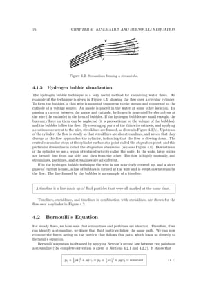 76 CHAPTER 4. KINEMATICS AND BERNOULLI’S EQUATION
Figure 4.2: Streamlines forming a streamtube.
4.1.5 Hydrogen bubble visualization
The hydrogen bubble technique is a very useful method for visualizing water ﬂows. An
example of the technique is given in Figure 4.3, showing the ﬂow over a circular cylinder.
To form the bubbles, a thin wire is mounted transverse to the stream and connected to the
cathode of a voltage source. An anode is placed in the water at some other location. By
passing a current between the anode and cathode, hydrogen is generated by electrolysis at
the wire (the cathode) in the form of bubbles. If the hydrogen bubbles are small enough, the
buoyancy force on them can be neglected (it is proportional to the volume of the bubbles),
and the bubbles follow the ﬂow. By covering up parts of the thin wire cathode, and applying
a continuous current to the wire, streaklines are formed, as shown in Figure 4.3(b). Upstream
of the cylinder, the ﬂow is steady so that streaklines are also streamlines, and we see that they
diverge as the ﬂow approaches the cylinder, indicating that the ﬂow is slowing down. The
central streamline stops at the cylinder surface at a point called the stagnation point, and this
particular streamline is called the stagnation streamline (see also Figure 4.8). Downstream
of the cylinder we see a region of reduced velocity called the wake. In the wake, large eddies
are formed, ﬁrst from one side, and then from the other. The ﬂow is highly unsteady, and
streamlines, pathlines, and streaklines are all diﬀerent.
If in the hydrogen bubble technique the wire is not selectively covered up, and a short
pulse of current is used, a line of bubbles is formed at the wire and is swept downstream by
the ﬂow. The line formed by the bubbles is an example of a timeline.
A timeline is a line made up of ﬂuid particles that were all marked at the same time.
Timelines, streaklines, and timelines in combination with streaklines, are shown for the
ﬂow over a cylinder in Figure 4.3.
4.2 Bernoulli’s Equation
For steady ﬂows, we have seen that streamlines and pathlines are identical. Therefore, if we
can identify a streamline, we know that ﬂuid particles follow the same path. We can now
examine the forces acting on the particle that follows this path, which leads us directly to
Bernoull’s equation.
Bernoulli’s equation is obtained by applying Newton’s second law between two points on
a streamline (the complete derivation is given in Sections 4.2.1 and 4.2.2). It states that
p1 + 1
2 ρV 2
1 + ρgz1 = p2 + 1
2 ρV 2
2 + ρgz2 = constant (4.1)
 