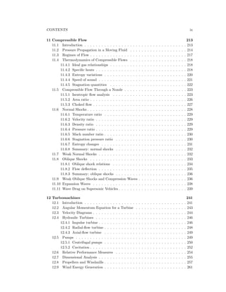 CONTENTS ix
11 Compressible Flow 213
11.1 Introduction . . . . . . . . . . . . . . . . . . . . . . . . . . . . . . . . . . . . 213
11.2 Pressure Propagation in a Moving Fluid . . . . . . . . . . . . . . . . . . . . 214
11.3 Regimes of Flow . . . . . . . . . . . . . . . . . . . . . . . . . . . . . . . . . . 217
11.4 Thermodynamics of Compressible Flows . . . . . . . . . . . . . . . . . . . . 218
11.4.1 Ideal gas relationships . . . . . . . . . . . . . . . . . . . . . . . . . . . 218
11.4.2 Speciﬁc heats . . . . . . . . . . . . . . . . . . . . . . . . . . . . . . . . 218
11.4.3 Entropy variations . . . . . . . . . . . . . . . . . . . . . . . . . . . . . 220
11.4.4 Speed of sound . . . . . . . . . . . . . . . . . . . . . . . . . . . . . . . 221
11.4.5 Stagnation quantities . . . . . . . . . . . . . . . . . . . . . . . . . . . 222
11.5 Compressible Flow Through a Nozzle . . . . . . . . . . . . . . . . . . . . . . 223
11.5.1 Isentropic ﬂow analysis . . . . . . . . . . . . . . . . . . . . . . . . . . 223
11.5.2 Area ratio . . . . . . . . . . . . . . . . . . . . . . . . . . . . . . . . . . 226
11.5.3 Choked ﬂow . . . . . . . . . . . . . . . . . . . . . . . . . . . . . . . . . 227
11.6 Normal Shocks . . . . . . . . . . . . . . . . . . . . . . . . . . . . . . . . . . . 228
11.6.1 Temperature ratio . . . . . . . . . . . . . . . . . . . . . . . . . . . . . 229
11.6.2 Velocity ratio . . . . . . . . . . . . . . . . . . . . . . . . . . . . . . . . 229
11.6.3 Density ratio . . . . . . . . . . . . . . . . . . . . . . . . . . . . . . . . 229
11.6.4 Pressure ratio . . . . . . . . . . . . . . . . . . . . . . . . . . . . . . . . 229
11.6.5 Mach number ratio . . . . . . . . . . . . . . . . . . . . . . . . . . . . . 230
11.6.6 Stagnation pressure ratio . . . . . . . . . . . . . . . . . . . . . . . . . 230
11.6.7 Entropy changes . . . . . . . . . . . . . . . . . . . . . . . . . . . . . . 231
11.6.8 Summary: normal shocks . . . . . . . . . . . . . . . . . . . . . . . . . 232
11.7 Weak Normal Shocks . . . . . . . . . . . . . . . . . . . . . . . . . . . . . . . 232
11.8 Oblique Shocks . . . . . . . . . . . . . . . . . . . . . . . . . . . . . . . . . . 233
11.8.1 Oblique shock relations . . . . . . . . . . . . . . . . . . . . . . . . . . 234
11.8.2 Flow deﬂection . . . . . . . . . . . . . . . . . . . . . . . . . . . . . . . 235
11.8.3 Summary: oblique shocks . . . . . . . . . . . . . . . . . . . . . . . . . 236
11.9 Weak Oblique Shocks and Compression Waves . . . . . . . . . . . . . . . . . 236
11.10 Expansion Waves . . . . . . . . . . . . . . . . . . . . . . . . . . . . . . . . . 238
11.11 Wave Drag on Supersonic Vehicles . . . . . . . . . . . . . . . . . . . . . . . . 239
12 Turbomachines 241
12.1 Introduction . . . . . . . . . . . . . . . . . . . . . . . . . . . . . . . . . . . . 241
12.2 Angular Momentum Equation for a Turbine . . . . . . . . . . . . . . . . . . 243
12.3 Velocity Diagrams . . . . . . . . . . . . . . . . . . . . . . . . . . . . . . . . . 244
12.4 Hydraulic Turbines . . . . . . . . . . . . . . . . . . . . . . . . . . . . . . . . 246
12.4.1 Impulse turbine . . . . . . . . . . . . . . . . . . . . . . . . . . . . . . . 246
12.4.2 Radial-ﬂow turbine . . . . . . . . . . . . . . . . . . . . . . . . . . . . . 248
12.4.3 Axial-ﬂow turbine . . . . . . . . . . . . . . . . . . . . . . . . . . . . . 249
12.5 Pumps . . . . . . . . . . . . . . . . . . . . . . . . . . . . . . . . . . . . . . . 249
12.5.1 Centrifugal pumps . . . . . . . . . . . . . . . . . . . . . . . . . . . . . 250
12.5.2 Cavitation . . . . . . . . . . . . . . . . . . . . . . . . . . . . . . . . . . 252
12.6 Relative Performance Measures . . . . . . . . . . . . . . . . . . . . . . . . . 254
12.7 Dimensional Analysis . . . . . . . . . . . . . . . . . . . . . . . . . . . . . . . 255
12.8 Propellers and Windmills . . . . . . . . . . . . . . . . . . . . . . . . . . . . . 257
12.9 Wind Energy Generation . . . . . . . . . . . . . . . . . . . . . . . . . . . . . 261
 