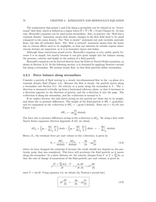 78 CHAPTER 4. KINEMATICS AND BERNOULLI’S EQUATION
The requirement that points 1 and 2 lie along a streamline can be relaxed in an “irrota-
tional” ﬂow ﬁeld, which is deﬁned as a region where Ω = ×V = 0 (see Chapter 6). In that
case, Bernoulli’s equation can be used across streamlines. Also, in practice, the “ﬂuid has a
constant density” statement means that density changes in the ﬂow ﬁeld need to be small
compared to the mean density. The “ﬂow is steady” statement not only excludes unsteady
ﬂows, but also all turbulent ﬂows. The “ﬂow is inviscid” statement means that the losses
due to viscous eﬀects need to be negligible, so that our interests lie outside regions where
viscous stresses are important, as it is in boundary layers and wakes.
Although these restrictions sound severe, Bernoulli’s equation is very useful, partly be-
cause it is so simple, but mostly because it can give great insight into the balance among
the pressure, velocity and height in the motion of a ﬂuid particle.
Bernoulli’s equation can be derived directly from the Euler or Navier-Stokes equations, as
shown in Section A.14. In the following section, it is obtained by applying Newton’s second
law along a streamline. We assume steady ﬂow, so that ﬂuid particles follow streamlines.
4.2.1 Force balance along streamlines
Consider a particle of ﬂuid moving in a steady two-dimensional ﬂow in the z-y plane of a
constant density ﬂuid (Figure 4.4). Because the ﬂow is steady, the particle moves along
a streamline (see Section 4.1). Its velocity at a point along the streamline is V . The z-
direction is measured vertically up from a horizontal reference plane, so that it increases in
a direction opposite to the direction of gravity, and the x-direction is into the page. The
s-direction is along the streamline, and the n-direction is normal to it.
If we neglect friction, the only forces acting on the particle are those due to its weight,
and those due to pressure diﬀerences. The weight of the ﬂuid particle is dW = ρg dndsdx,
and its component in the s-direction is dWs = −ρg sin β dndsdx. Since sin β = ∂z/∂s (see
Figure 4.4),
dWs = −ρg
∂z
∂s
dndsdx
The force due to pressure diﬀerences acting in the s-direction is dFps. By using a ﬁrst order
Taylor Series expansion (Section Appendix-A.10), we obtain
dFps = p0 −
∂p
∂s 0
ds
2
dndx − p0 +
∂p
∂s 0
ds
2
dndx = −
∂p
∂s 0
dndsdx
Hence, Fs, the resultant force per unit volume in the s-direction, is given by
Fs =
dWs
dndsdx
+
dFps
dndsdx
= −
∂p
∂s
− ρg
∂z
∂s
(4.2)
where we have dropped the subscript 0 because the result should not depend on the par-
ticular point that was considered. This force will accelerate the ﬂuid particle as it moves
along the streamline. In a short distance ds, the velocity changes from V to V + ∂V
∂s ds, so
that the rate of change of momentum of the ﬂuid particle, per unit volume, is given by
ρ
V + ∂V
∂s ds − V
dt
= ρ
ds
dt
∂V
∂s
= ρ V
∂V
∂s
since V = ds/dt. Using equation 4.2, we obtain (by Newton’s second law)
ρV
∂V
∂s
= −
∂p
∂s
− ρg
∂z
∂s
(4.3)
 