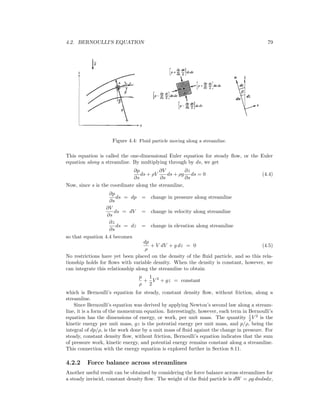 4.2. BERNOULLI’S EQUATION 79
Figure 4.4: Fluid particle moving along a streamline.
This equation is called the one-dimensional Euler equation for steady ﬂow, or the Euler
equation along a streamline. By multiplying through by ds, we get
∂p
∂s
ds + ρV
∂V
∂s
ds + ρg
∂z
∂s
ds = 0 (4.4)
Now, since s is the coordinate along the streamline,
∂p
∂s
ds = dp = change in pressure along streamline
∂V
∂s
ds = dV = change in velocity along streamline
∂z
∂s
ds = dz = change in elevation along streamline
so that equation 4.4 becomes
dp
ρ
+ V dV + g dz = 0 (4.5)
No restrictions have yet been placed on the density of the ﬂuid particle, and so this rela-
tionship holds for ﬂows with variable density. When the density is constant, however, we
can integrate this relationship along the streamline to obtain
p
ρ
+
1
2
V 2
+ gz = constant
which is Bernoulli’s equation for steady, constant density ﬂow, without friction, along a
streamline.
Since Bernoulli’s equation was derived by applying Newton’s second law along a stream-
line, it is a form of the momentum equation. Interestingly, however, each term in Bernoulli’s
equation has the dimensions of energy, or work, per unit mass. The quantity 1
2 V 2
is the
kinetic energy per unit mass, gz is the potential energy per unit mass, and p/ρ, being the
integral of dp/ρ, is the work done by a unit mass of ﬂuid against the change in pressure. For
steady, constant density ﬂow, without friction, Bernoulli’s equation indicates that the sum
of pressure work, kinetic energy, and potential energy remains constant along a streamline.
This connection with the energy equation is explored further in Section 8.11.
4.2.2 Force balance across streamlines
Another useful result can be obtained by considering the force balance across streamlines for
a steady inviscid, constant density ﬂow. The weight of the ﬂuid particle is dW = ρg dndsdx,
 