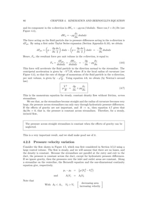 80 CHAPTER 4. KINEMATICS AND BERNOULLI’S EQUATION
and its component in the n-direction is dWn = −ρg cos β dndsdx. Since cos β = ∂z/∂n (see
Figure 4.4),
dWn = −ρg
∂z
∂n
dndsdx
The force acting on the ﬂuid particle due to pressure diﬀerences acting in the n-direction is
dFpn. By using a ﬁrst order Taylor Series expansion (Section Appendix-A.10), we obtain
dFpn = p −
∂p
∂n
dn
2
dsdx − p +
∂p
∂n
dn
2
dsdx = −
∂p
∂n
dndsdx
Hence, Fn, the resultant force per unit volume in the s-direction, is equal to
Fn =
dFpn
dndsdx
+
dWn
dndsdx
= −
∂p
∂n
− ρg
∂z
∂n
(4.6)
This force will accelerate the ﬂuid particle in the direction normal to the streamline. The
centripetal acceleration is given by −V 2
/R, where R is the local radius of curvature (see
Figure 4.4), so that the rate of change of momentum of the ﬂuid particle in the n-direction,
per unit volume, is given by − ρV 2
R . Using equation 4.6, we obtain (by Newton’s second
law)
ρ
V 2
R
=
∂p
∂n
+ ρg
∂z
∂n
(4.7)
This is the momentum equation for steady, constant density ﬂow without friction, across
streamlines.
We see that, as the streamlines become straight and the radius of curvature becomes very
large, the pressure across streamlines can only vary through hydrostatic pressure diﬀerences.
If the eﬀects of gravity are not important, and R → ∞, then equation 4.7 gives that
∂p/∂n = 0, that is, the pressure is constant across streamlines. Therefore, for a steady,
inviscid ﬂow,
The pressure across straight streamlines is constant when the eﬀects of gravity can be
neglected.
This is a very important result, and we shall make good use of it.
4.2.3 Pressure–velocity variation
Consider the ﬂow shown in Figure 4.5, which was ﬁrst considered in Section 3.5.2 using a
large control volume. The ﬂow is steady, and we will assume that there are no losses, and
the density is constant. Because the streamlines are parallel at the entry and exit to the
duct, the pressure is constant across the duct, except for hydrostatic pressure diﬀerences.
If we ignore gravity, then the pressures over the inlet and outlet areas are constant. Along
a streamline on the centerline, the Bernoulli equation and the one-dimensional continuity
equation give, respectively,
p1 − p2 = 1
2 ρ V 2
2 − V 2
1
and A1V1 = A2V2
Note that
With A2 < A1, V2 > V1
decreasing area
increasing velocity
 