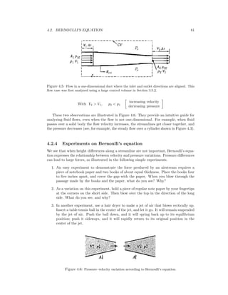 4.2. BERNOULLI’S EQUATION 81
Figure 4.5: Flow in a one-dimensional duct where the inlet and outlet directions are aligned. This
ﬂow case was ﬁrst analyzed using a large control volume in Section 3.5.2.
With V2 > V1, p2 < p1
increasing velocity
decreasing pressure
These two observations are illustrated in Figure 4.6. They provide an intuitive guide for
analyzing ﬂuid ﬂows, even when the ﬂow is not one-dimensional. For example, when ﬂuid
passes over a solid body the ﬂow velocity increases, the streamlines get closer together, and
the pressure decreases (see, for example, the steady ﬂow over a cylinder shown in Figure 4.3).
4.2.4 Experiments on Bernoulli’s equation
We see that when height diﬀerences along a streamline are not important, Bernoulli’s equa-
tion expresses the relationship between velocity and pressure variations. Pressure diﬀerences
can lead to large forces, as illustrated in the following simple experiments.
1. An easy experiment to demonstrate the force produced by an airstream requires a
piece of notebook paper and two books of about equal thickness. Place the books four
to ﬁve inches apart, and cover the gap with the paper. When you blow through the
passage made by the books and the paper, what do you see? Why?
2. As a variation on this experiment, hold a piece of regular note paper by your ﬁngertips
at the corners on the short side. Then blow over the top in the direction of the long
side. What do you see, and why?
3. In another experiment, use a hair dryer to make a jet of air that blows vertically up.
Insert a table tennis ball in the center of the jet, and let it go. It will remain suspended
by the jet of air. Push the ball down, and it will spring back up to its equilibrium
position; push it sideways, and it will rapidly return to its original position in the
center of the jet.
Figure 4.6: Pressure–velocity variation according to Bernoulli’s equation.
 