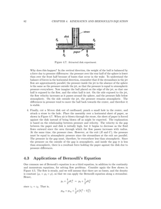 82 CHAPTER 4. KINEMATICS AND BERNOULLI’S EQUATION
Figure 4.7: Attracted disk experiment.
Why does this happen? In the vertical direction, the weight of the ball is balanced by
a force due to pressure diﬀerences: the pressure over the rear half of the sphere is lower
than over the front half because of losses that occur in the wake. To understand the
balance of forces in the horizontal direction, remember that if the streamlines in the jet
ﬂow are approximately parallel, the pressure inside the jet in the absence of the sphere
is the same as the pressure outside the jet, so that the pressure is equal to atmospheric
pressure everywhere. Now imagine the ball placed on the edge of the jet, so that one
half is exposed to the ﬂow, and the other half is not. On the side exposed to the jet,
the ﬂow velocity increases as it passes around the sphere, and the pressure falls below
atmospheric. On the side outside the jet, the pressure remains atmospheric. The
diﬀerences in pressure tend to move the ball back towards the center, and therefore it
is stable.
4. Finally, cut a 50 mm disk out of cardboard, punch a small hole in the center, and
attach a straw to the hole. Place the assembly over a horizontal sheet of paper, as
shown in Figure 4.7. When air is blown through the straw, the sheet of paper is forced
against the disk instead of being blown oﬀ as might be expected. The explanation
is based on the relationship between pressure and velocity. The velocity in the gap
between the paper and disk is initially high, but it begins to decrease as the ﬂuid
ﬂows outward since the area through which the ﬂow passes increases with radius.
At the same time, the pressure rises. However, at the exit (B and C), the pressure
must be equal to atmospheric pressure since the streamlines at the exit are parallel.
The pressure in the gap must, therefore, be everywhere less than atmospheric. Since
the pressure on the outside of the gap is atmospheric, and inside the gap it is less
than atmospheric, there is a resultant force holding the paper against the disk due to
pressure diﬀerences.
4.3 Applications of Bernoulli’s Equation
One common use of Bernouli’s equation is as a third equation, in addition to the continuity
and momentum equations, for solving ﬂow problems. Consider again the ﬂow shown in
Figure 4.5. The ﬂow is steady, and we will assume that there are no losses, and the density
is constant (ρ1 = ρ2 = ρ), so that we can apply the Bernoulli equation along a streamline.
Hence,
p1 +
1
2
ρV 2
1 = p2 +
1
2
ρV 2
2
since z1 = z2. That is,
p2g = p1g +
1
2
ρ V 2
1 − V 2
2
 