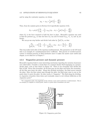 4.3. APPLICATIONS OF BERNOULLI’S EQUATION 83
and by using the continuity equation, we obtain
p2g = p1g +
1
2
ρV 2
1 1 −
A2
1
A2
2
Then, from the analysis given in Section 3.5.2 (speciﬁcally equation 3.13),
FD = ρA1V 2
1
A1
A2
− 1 + p1g (A2 − A1) +
1
2
ρV 2
1 A2 1 −
A2
1
A2
2
where FD is the force required to hold the duct in place. Bernoulli’s equation was used
to ﬁnd the pressure p2g, so that the force FD can now be found if p1g, V1, A1 and A2 are
known.
We can go one step further and divide both sides by 1
2 ρV 2
1 A1, so that
FD
1
2 ρV 2
1 A1
= 2
A1
A2
− 1 +
p1
1
2 ρV 2
1 A1
(A2 − A1) +
A2
A1
1 −
A2
1
A2
2
This step makes both sides of the equation nondimensional. The parameter on the left hand
side is an example of a nondimensional force coeﬃcient. This process of nondimensional-
ization is standard practice in ﬂuid mechanics since it makes the answer more useful and
elegant, as we shall see in Chapter 7.
4.3.1 Stagnation pressure and dynamic pressure
Bernoulli’s equation leads to some interesting conclusions regarding the variation of pressure
over solid bodies. Consider a steady ﬂow of a constant density ﬂuid impinging on a perpen-
dicular plate, such as that shown in Figure 4.8. There is one streamline that divides the
ﬂow in half. Above this streamline, all the ﬂow goes up the plate and below this streamline,
all the ﬂow goes down the plate. Along this dividing streamline, the ﬂuid moves towards
the plate. Since the ﬂow cannot pass through the plate, the ﬂuid must come to rest at the
point where it meets the plate. In other words, it “stagnates.” The ﬂuid along the dividing,
or stagnation streamline slows down and eventually comes to rest without deﬂection at the
stagnation point.2
2At a stagnation point, the magnitude of the velocity is zero and its direction is indeterminate. This is
an example of a singular or critical point, which is a point where streamlines can meet.
Figure 4.8: Stagnation point ﬂow.
 