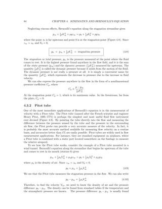84 CHAPTER 4. KINEMATICS AND BERNOULLI’S EQUATION
Neglecting viscous eﬀects, Bernoulli’s equation along the stagnation streamline gives
p∞ + 1
2 ρV 2
∞ + ρgz∞ = p0 + 1
2 ρV 2
0 + ρgz0
where the point ∞ is far upstream and point 0 is at the stagnation point (Figure 4.8). Since
z∞ = z0, and V0 = 0,
p0 = p∞ + 1
2 ρV 2
∞ = stagnation pressure (4.8)
The stagnation or total pressure, p0, is the pressure measured at the point where the ﬂuid
comes to rest. It is the highest pressure found anywhere in the ﬂow ﬁeld, and it is the sum
of the static pressure (p∞) and the dynamic pressure (1
2 ρV 2
∞) measured far upstream. The
quantity 1
2 ρV 2
∞ is called the dynamic pressure because it arises from the motion of the ﬂuid.
The dynamic pressure is not really a pressure at all: it is simply a convenient name for
the quantity 1
2 ρV 2
∞, which represents the decrease in pressure due to the increase in ﬂuid
velocity.
We can also express the pressure anywhere in the ﬂow in the form of a nondimensional
pressure coeﬃcient Cp, where
Cp ≡
p − p∞
1
2 ρV 2
∞
At the stagnation point Cp = 1, which is its maximum value. In the freestream, far from
the plate, Cp = 0.
4.3.2 Pitot tube
One of the most immediate applications of Bernoulli’s equation is in the measurement of
velocity with a Pitot tube. The Pitot tube (named after the French scientist and engineer
Henry Pitot, 1695–1771) is perhaps the simplest and most useful ﬂuid ﬂow instrument
ever devised (Figure 4.9). By pointing the tube directly into the ﬂow and measuring the
diﬀerence between the pressure sensed by the tube and the pressure in the surrounding
air ﬂow, the Pitot probe can provide a very accurate measure of the velocity. In fact, it
is probably the most accurate method available for measuring ﬂow velocity on a routine
basis, and accuracies better than 1% are easily possible. Pitot tubes are widely used in ﬂow
measurement applications. For instance, they are standard equipment on airplanes, where
a Pitot tube is combined with a static port located somewhere on the fuselage to measure
the relative airspeed.
To see how the Pitot tube works, consider the example of a Pitot tube mounted in a
wind tunnel. Bernoulli’s equation along the streamline that begins far upstream of the tube
and comes to rest in its mouth (station 0) gives
p∞ + 1
2 ρaV 2
∞ + ρagz∞ = p0 + 1
2 ρaV 2
0 + ρagz0
where ρa is the density of air. Since z∞ = z0, and V0 = 0,
p0 = p∞ + 1
2 ρaV 2
∞ (4.9)
We see that the Pitot tube measures the stagnation pressure in the ﬂow. We can also write
p0 − p∞ = 1
2 ρaV 2
∞ (4.10)
Therefore, to ﬁnd the velocity V∞, we need to know the density of air and the pressure
diﬀerence p0 − p∞. The density can be found from standard tables if the temperature and
the atmospheric pressure are known. The pressure diﬀerence p0 − p∞ is usually found
 