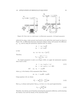 4.3. APPLICATIONS OF BERNOULLI’S EQUATION 85
Figure 4.9: Pitot tube in a wind tunnel. (a) Electronic manometer. (b) Liquid manometer.
indirectly by using a static pressure tap located on the wall of the wind tunnel (as shown in
Figure 4.9). A diﬀerential electronic manometer [Figure 4.9(a)] will measure the diﬀerence
pm − ps, and by using the hydrostatic equation twice we obtain
ps = p∞ + ρagH
pm = p0 + ρagH
so that
pm − ps = p0 − p∞ = 1
2 ρaV 2
∞
Therefore,
V∞ =
2
ρa
(pm − ps)
If a liquid manometer is used, as in Figure 4.9(b), we apply the hydrostatic equation
three times to ﬁnd
ps = p∞ + ρag (zw + z0) (4.11)
pm = p0 + ρag (zw + z0 + ∆h)
and pm − ps = ρmg∆h
where ρm is the density of the manometer ﬂuid. Hence,
p0 − p∞ = ρmg∆h − ρag∆h.
Using equation 4.10, we obtain
V 2
∞ = 2g
ρm
ρa
1 −
ρa
ρm
∆h (4.12)
Since ρm is always much greater than ρa, we have, to a very good approximation,
V∞ = 2g
ρm
ρa
∆h (4.13)
Therefore, the velocity can be found by measuring the manometer deﬂection, and by knowing
the density of air and the density of the manometer ﬂuid.
 
