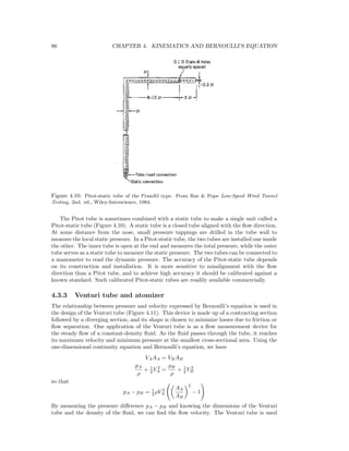 86 CHAPTER 4. KINEMATICS AND BERNOULLI’S EQUATION
Figure 4.10: Pitot-static tube of the Prandtl type. From Rae & Pope Low-Speed Wind Tunnel
Testing, 2nd. ed., Wiley-Interscience, 1984.
The Pitot tube is sometimes combined with a static tube to make a single unit called a
Pitot-static tube (Figure 4.10). A static tube is a closed tube aligned with the ﬂow direction.
At some distance from the nose, small pressure tappings are drilled in the tube wall to
measure the local static pressure. In a Pitot-static tube, the two tubes are installed one inside
the other. The inner tube is open at the end and measures the total pressure, while the outer
tube serves as a static tube to measure the static pressure. The two tubes can be connected to
a manometer to read the dynamic pressure. The accuracy of the Pitot-static tube depends
on its construction and installation. It is more sensitive to misalignment with the ﬂow
direction than a Pitot tube, and to achieve high accuracy it should be calibrated against a
known standard. Such calibrated Pitot-static tubes are readily available commercially.
4.3.3 Venturi tube and atomizer
The relationship between pressure and velocity expressed by Bernoulli’s equation is used in
the design of the Venturi tube (Figure 4.11). This device is made up of a contracting section
followed by a diverging section, and its shape is chosen to minimize losses due to friction or
ﬂow separation. One application of the Venturi tube is as a ﬂow measurement device for
the steady ﬂow of a constant-density ﬂuid. As the ﬂuid passes through the tube, it reaches
its maximum velocity and minimum pressure at the smallest cross-sectional area. Using the
one-dimensional continuity equation and Bernoulli’s equation, we have
VAAA = VBAB
pA
ρ
+ 1
2 V 2
A =
pB
ρ
+ 1
2 V 2
B
so that
pA − pB = 1
2 ρV 2
A
AA
AB
2
− 1
By measuring the pressure diﬀerence pA − pB and knowing the dimensions of the Venturi
tube and the density of the ﬂuid, we can ﬁnd the ﬂow velocity. The Venturi tube is used
 