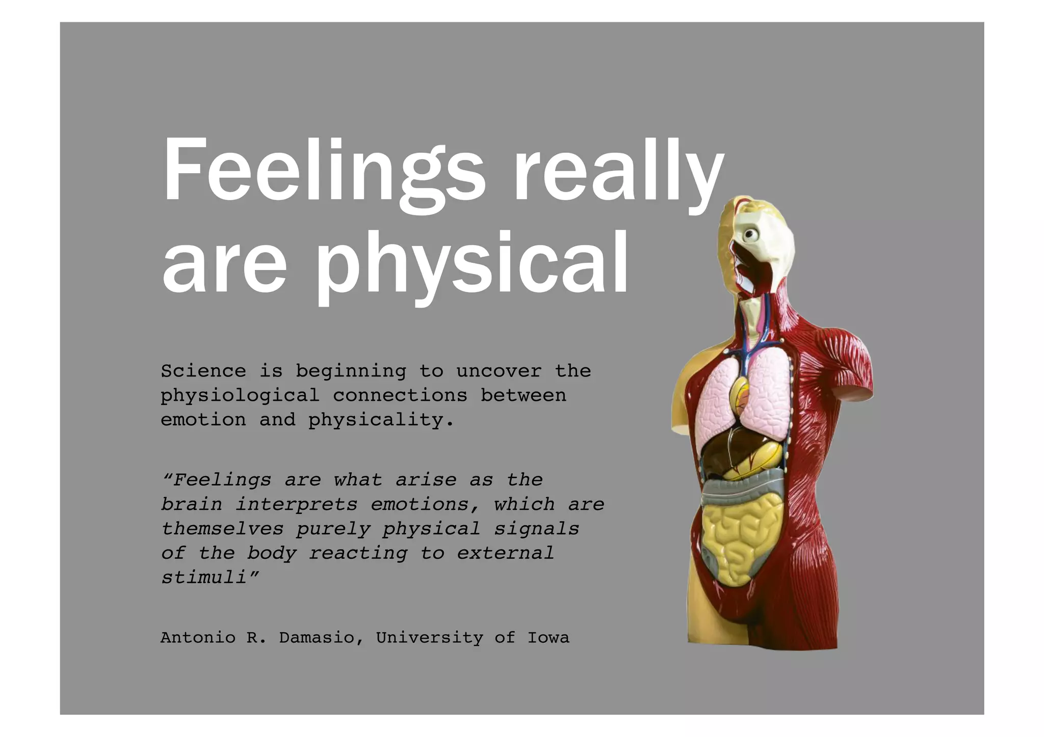 Feelings really 
are physical 
Science is beginning to uncover the 
physiological connections between 
emotion and physicality. ! 
“Feelings are what arise as the 
brain interprets emotions, which are 
themselves purely physical signals 
of the body reacting to external 
stimuli”! 
Antonio R. Damasio, University of Iowa! 
 