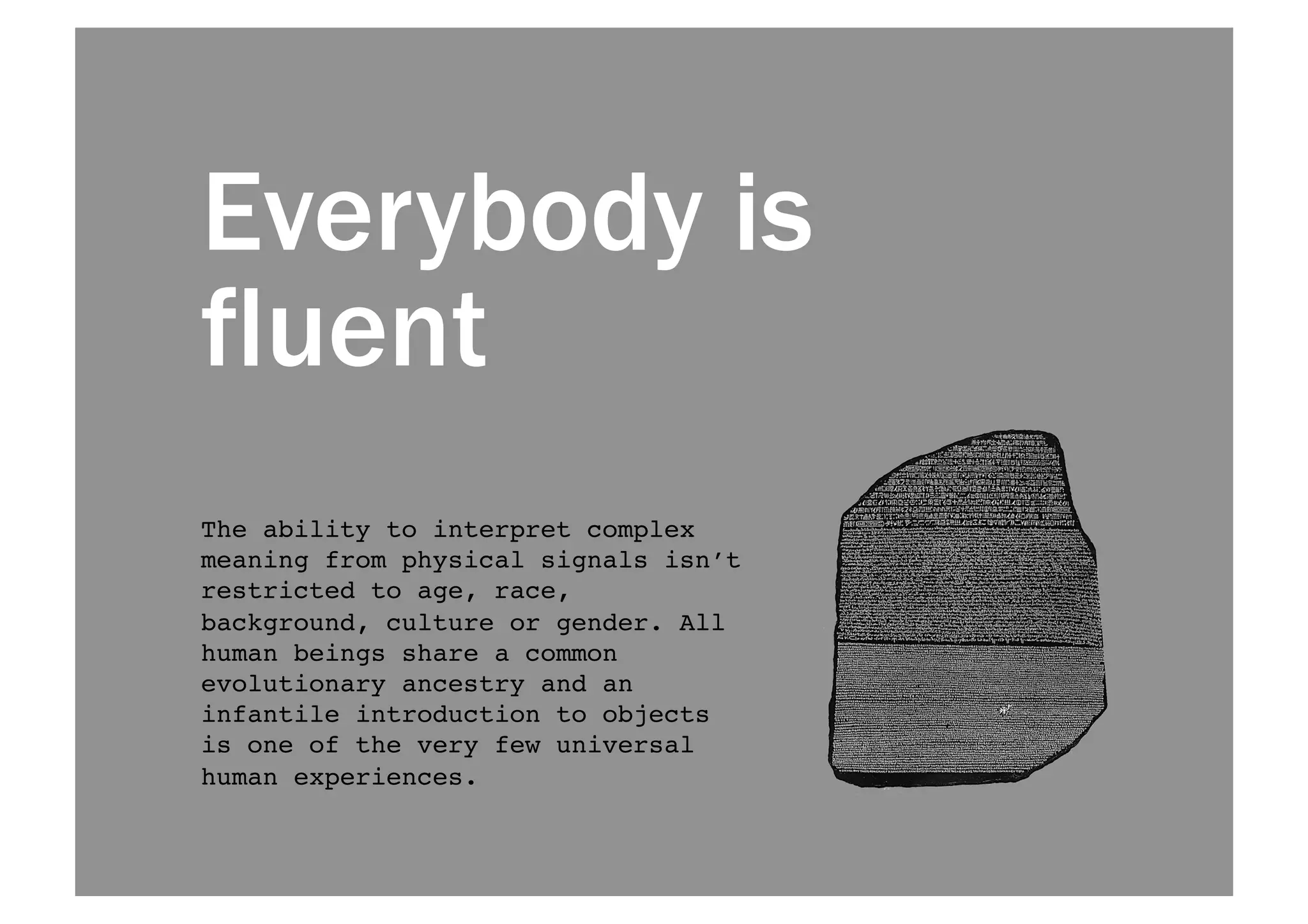 Everybody is 
fluent 
The ability to interpret complex 
meaning from physical signals isn’t 
restricted to age, race, 
background, culture or gender. All 
human beings share a common 
evolutionary ancestry and an 
infantile introduction to objects 
is one of the very few universal 
human experiences.! 
 