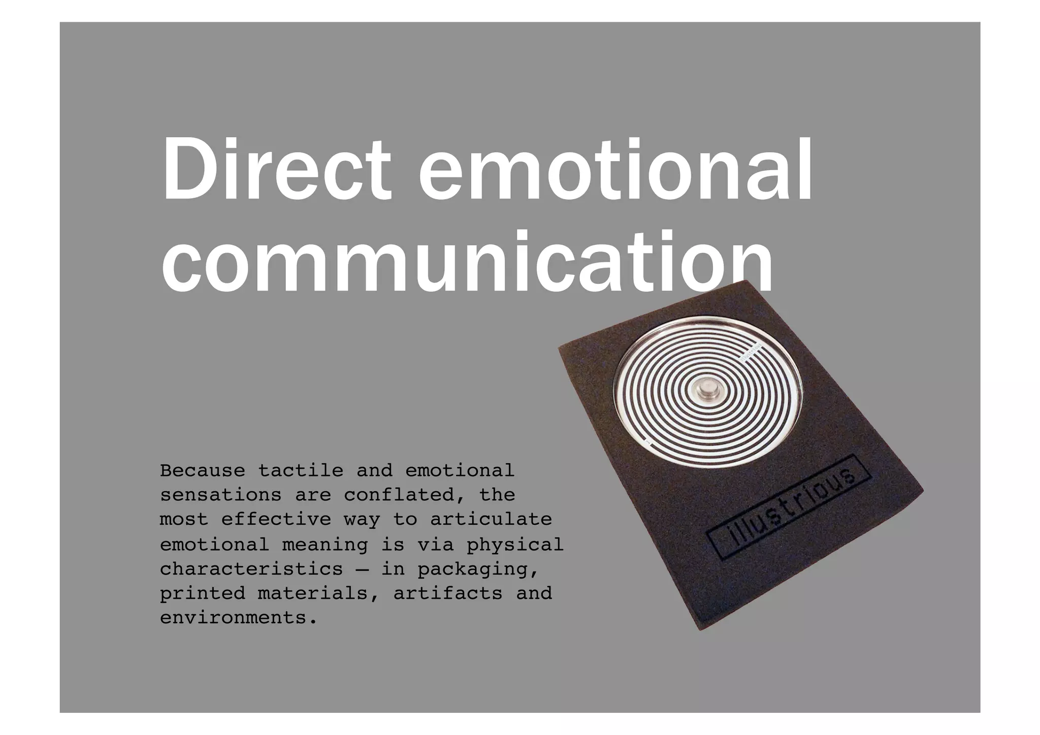 Direct emotional 
communication 
Because tactile and emotional 
sensations are conflated, the 
most effective way to articulate 
emotional meaning is via physical 
characteristics — in packaging, 
printed materials, artifacts and 
environments.! 
 